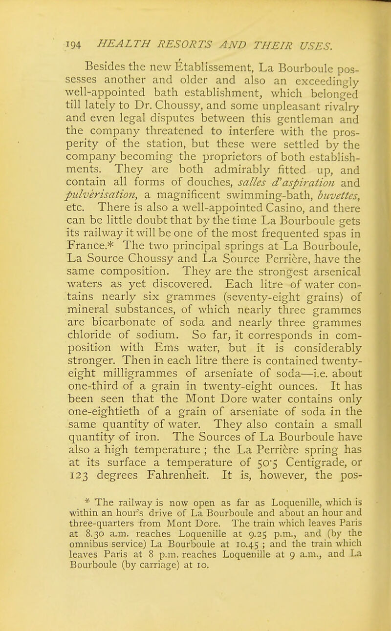 Besides the new Etablissement, La Bourboule pos- sesses another and older and also an exceedingly- well-appointed bath establishment, which belonged till lately to Dr. Choussy, and some unpleasant rivalry and even legal disputes between this gentleman and the company threatened to interfere with the pros- perity of the station, but these were settled by the company becoming the proprietors of both establish- ments. They are both admirably fitted up, and contain all forms of douches, salles a aspiration and pulverisation, a magnificent swimming-bath, buvettes, etc. There is also a well-appointed Casino, and there can be little doubt that by the time La Bourboule gets its railway it will be one of the most frequented spas in France* The two principal springs at La Bourboule, La Source Choussy and La Source Perriere, have the same composition. They are the strongest arsenical waters as yet discovered. Each litre of water con- tains nearly six grammes (seventy-eight grains) of mineral substances, of which nearly three grammes are bicarbonate of soda and nearly three grammes chloride of sodium. So far, it corresponds in com- position with Ems water, but it is considerably stronger. Then in each litre there is contained twenty- eight milligrammes of arseniate of soda—i.e. about one-third of a grain in twenty-eight ounces. It has been seen that the Mont Dore water contains only one-eightieth of a grain of arseniate of soda in the same quantity of water. They also contain a small quantity of iron. The Sources of La Bourboule have also a high temperature ; the La Perriere spring has at its surface a temperature of 50*5 Centigrade, or 123 degrees Fahrenheit. It is, however, the pos- * The railway is now open as far as Loquenille, which is within an hour's drive of La Bourboule and about an hour and three-quarters from Mont Dore. The train which leaves Paris at 8.30 a.m. reaches Loquenille at 9.25 p.m., and (by the omnibus service) La Bourboule at 10.45 > and the train which leaves Paris at 8 p.m. reaches Loquenille at 9 a.m., and La Bourboule (by carriage) at 10.