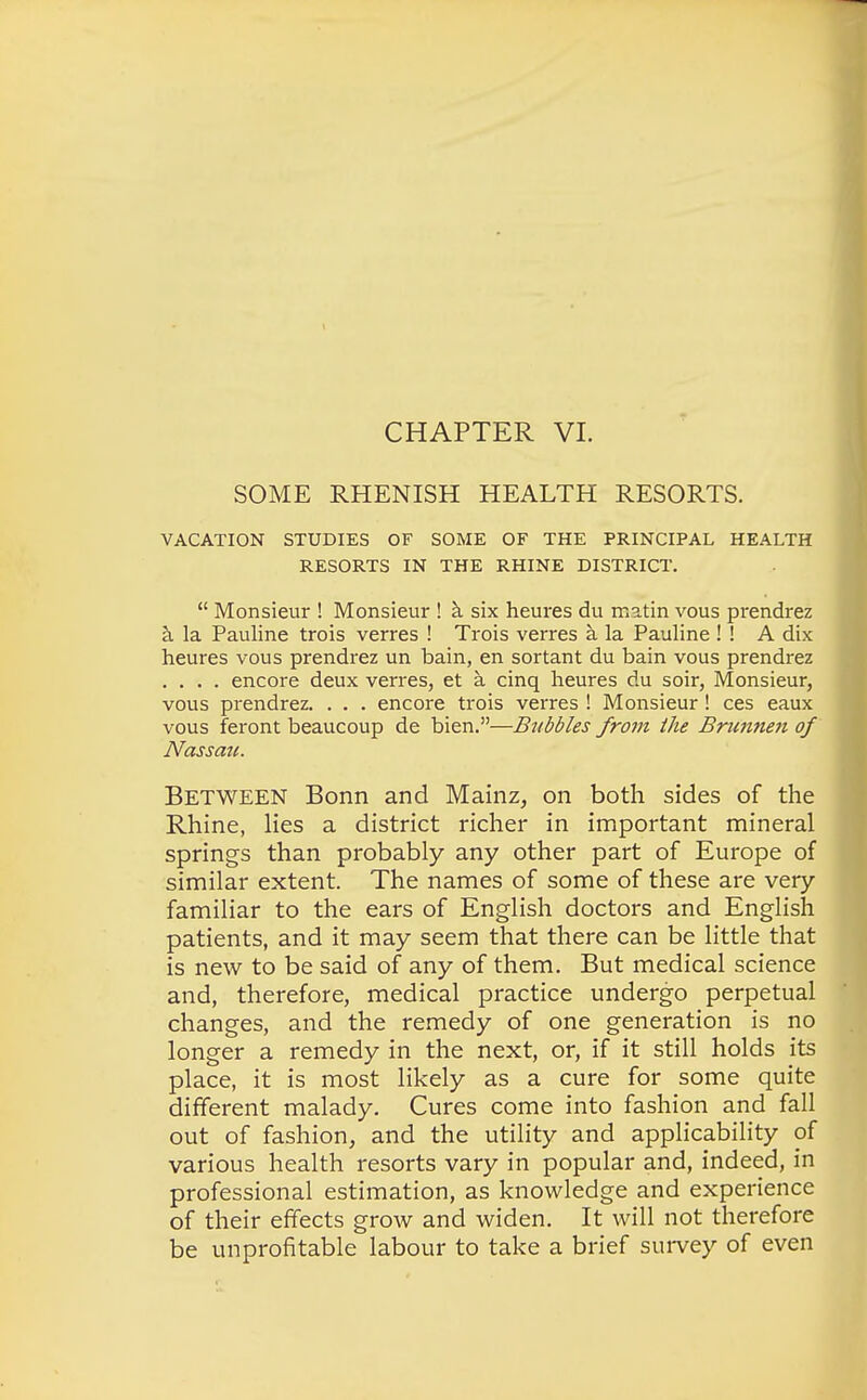 CHAPTER VI. SOME RHENISH HEALTH RESORTS. VACATION STUDIES OF SOME OF THE PRINCIPAL HEALTH RESORTS IN THE RHINE DISTRICT.  Monsieur ! Monsieur ! a six heures du matin vous prendrez a la Pauline trois verres ! Trois verres a la Pauline ! ! A dix heures vous prendrez un bain, en sortant du bain vous prendrez .... encore deux verres, et a cinq heures du soir, Monsieur, vous prendrez. . . . encore trois verres ! Monsieur ! ces eaux vous feront beaucoup de bien.—Bubbles from the Brunnen of Nassau. Between Bonn and Mainz, on both sides of the Rhine, lies a district richer in important mineral springs than probably any other part of Europe of similar extent. The names of some of these are very familiar to the ears of English doctors and English patients, and it may seem that there can be little that is new to be said of any of them. But medical science and, therefore, medical practice undergo perpetual changes, and the remedy of one generation is no longer a remedy in the next, or, if it still holds its place, it is most likely as a cure for some quite different malady. Cures come into fashion and fall out of fashion, and the utility and applicability of various health resorts vary in popular and, indeed, in professional estimation, as knowledge and experience of their effects grow and widen. It will not therefore be unprofitable labour to take a brief survey of even