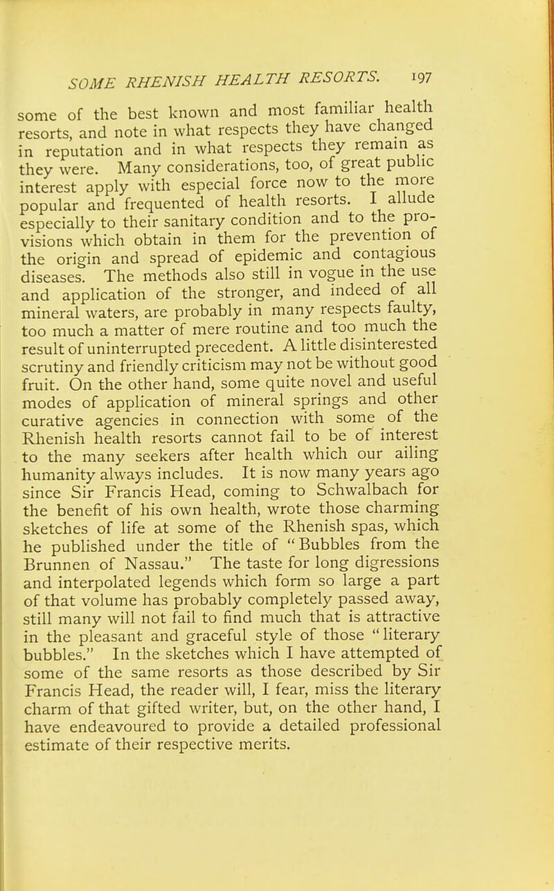 some of the best known and most familiar health resorts, and note in what respects they have changed in reputation and in what respects they remain as they were. Many considerations, too, of great public interest apply with especial force now to the more popular and frequented of health resorts. I allude especially to their sanitary condition and to the pro- visions which obtain in them for the prevention of the origin and spread of epidemic and contagious diseases. The methods also still in vogue in the use and application of the stronger, and indeed of all mineral waters, are probably in many respects faulty, too much a matter of mere routine and too much the result of uninterrupted precedent. A little disinterested scrutiny and friendly criticism may not be without good fruit. On the other hand, some quite novel and useful modes of application of mineral springs and other curative agencies in connection with some of the Rhenish health resorts cannot fail to be of interest to the many seekers after health which our ailing humanity always includes. It is now many years ago since Sir Francis Head, coming to Schwalbach for the benefit of his own health, wrote those charming sketches of life at some of the Rhenish spas, which he published under the title of Bubbles from the Brunnen of Nassau. The taste for long digressions and interpolated legends which form so large a part of that volume has probably completely passed away, still many will not fail to find much that is attractive in the pleasant and graceful style of those literary bubbles. In the sketches which I have attempted of some of the same resorts as those described by Sir Francis Head, the reader will, I fear, miss the literary charm of that gifted writer, but, on the other hand, I have endeavoured to provide a detailed professional estimate of their respective merits.