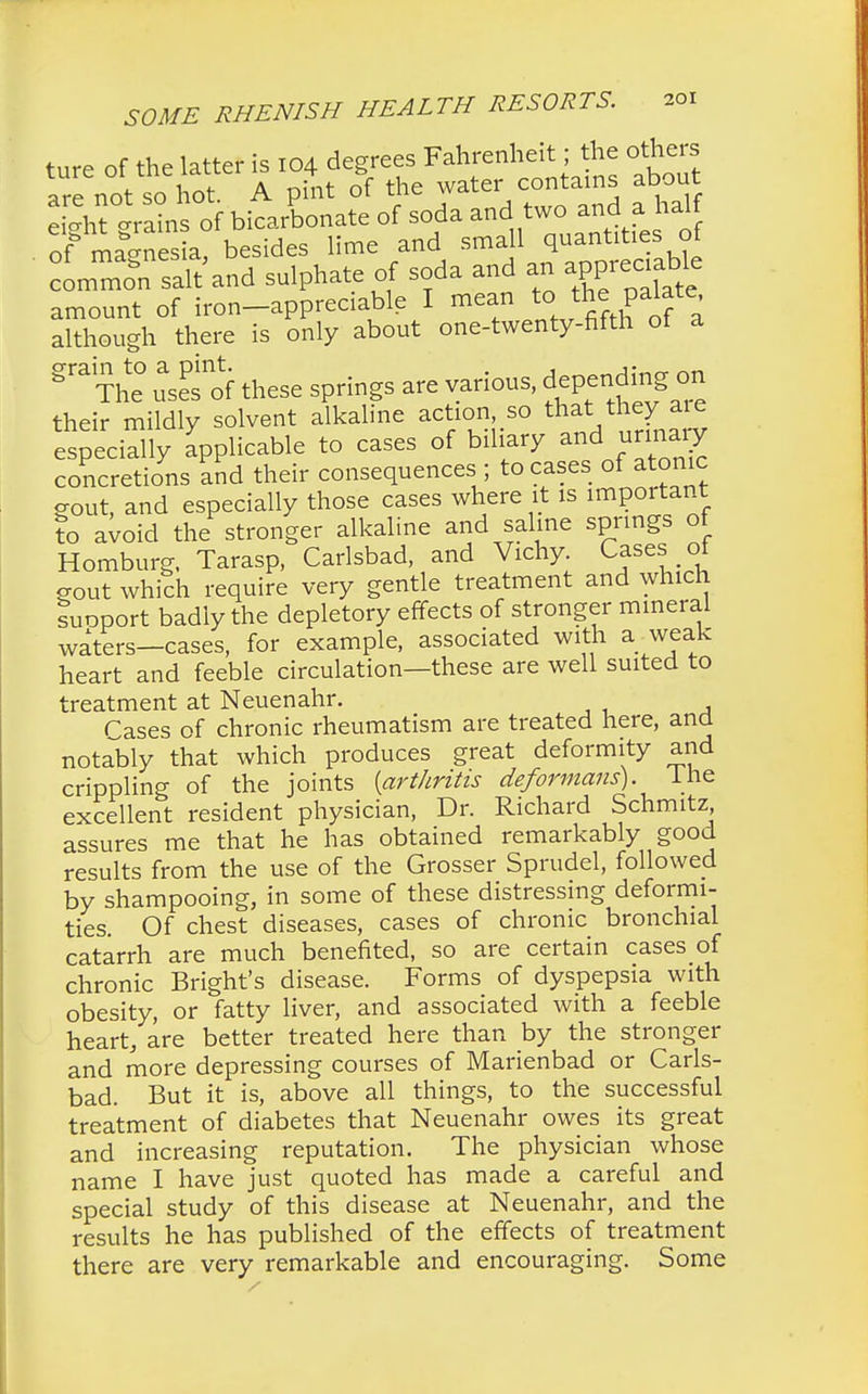 ture of the latter is 104 degrees Fahrenheit; the others ture oimewiic * t> contains about are not so hot. A pint ot ine , , lf eicrht trains of bicarbonate of soda and two and a.nan. of■ ma-nesia, besides lime and small quantities of « salt and sulphate of soda and an appr«^ amount of iron-appreciable I mean to th palate although there is only about one-twenty-fifth of a grain to a pint. . , ,■ 8 The uses of these springs are various, depending on their mildly solvent alkaline action so that: they aie especially applicable to cases of biliary and _urinaiy concretions and their consequences ; to cases of atonic gout and especially those cases where it is important to a^oid the stronger alkaline and saline springs of Homburg, Tarasp, Carlsbad, and Vichy Cases of gout which require very gentle treatment and which suoport badly the depletory effects of stronger mineral waters—cases, for example, associated with a weak heart and feeble circulation—these are well suited to treatment at Neuenahr. Tases of chronic rheumatism are treated here, and notably that which produces great deformity and crippling of the joints {arthritis deformans), the excellent resident physician, Dr. Richard Schmitz assures me that he has obtained remarkably good results from the use of the Grosser Sprudel, followed by shampooing, in some of these distressing deformi- ties. Of chest diseases, cases of chronic bronchial catarrh are much benefited, so are certain cases of chronic Bright's disease. Forms of dyspepsia with obesity, or fatty liver, and associated with a feeble heart, are better treated here than by the stronger and more depressing courses of Marienbad or Carls- bad. But it is, above all things, to the successful treatment of diabetes that Neuenahr owes its great and increasing reputation. The physician whose name I have just quoted has made a careful and special study of this disease at Neuenahr, and the results he has published of the effects of treatment there are very remarkable and encouraging. Some