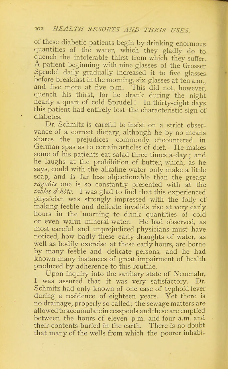 of these diabetic patients begin by drinking enormous quantities of the water, which they gladly do to quench the intolerable thirst from which they suffer. A patient beginning with nine glasses of the Grosser Sprudel daily gradually increased it to five glasses before breakfast in the morning, six glasses at ten a.m., and five more at five p.m. This did not, however, quench his thirst, for he drank during the night nearly a quart of cold Sprudel! In thirty-eight days this patient had entirely lost the characteristic sign of diabetes. Dr. Schmitz is careful to insist on a strict obser- vance of a correct dietary, although he by no means shares the prejudices commonly encountered in German spas as to certain articles of diet. He makes some of his patients eat salad three times a-day ; and he laughs at the prohibition of butter, which, as he says, could with the alkaline water only make a little soap, and is far less objectionable than the greasy ragoiits one is so constantly presented with at the tables dlwte. I was glad to find that this experienced physician was strongly impressed with the folly of making feeble and delicate invalids rise at very early hours in the 'morning to drink quantities of cold or even warm mineral water. He had observed, as most careful and unprejudiced physicians must have noticed, how badly these early draughts of water, as well as bodily exercise at these early hours, are borne by many feeble and delicate persons, and he had known many instances of great impairment of health produced by adherence to this routine. Upon inquiry into the sanitary state of Neuenahr, I was assured that it was very satisfactory. Dr. Schmitz had only known of one case of typhoid fever during a residence of eighteen years. Yet there is no drainage, properly so called; the sewage matters are allowed to accumulatein cesspools and these are emptied between the hours of eleven p.m. and four a.m. and their contents buried in the earth. There is no doubt that many of the wells from which the poorer inhabi-