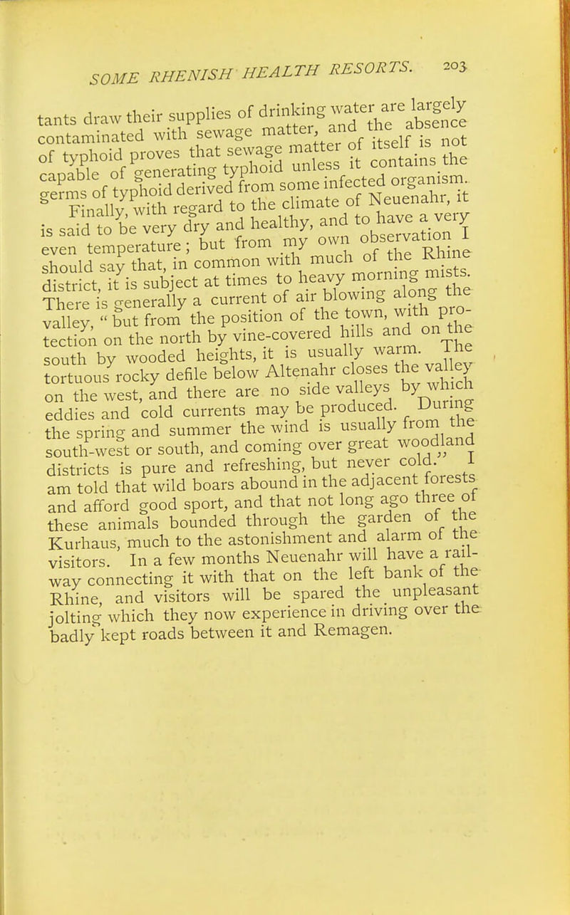 tants draw their supplies of drinking _w.fr,aretegely is saia to uc vc y jr observation 1 even temperature; but Irom my owi Rhine should sav that, in common with much of the Kftine district kis subject at times to heavy morning mists There is Generally a current of air blowing along the valley,but from7the position of the town wit^pro- tection on the north by vine-covered hills and on the south by wooded heights, it is usually warm Ihe tortuous rocky defile below Altenahr close the val e on the west, and there are no side valleys by which eddies and cold currents may be produced. Dunng the spring and summer the wind is usually from the south-weit or south, and coming over great woodland districts is pure and refreshing, but never cold. 1 am told that wild boars abound m the adjacent forests and afford good sport, and that not long ago three ot these animals bounded through the garden of the Kurhaus, much to the astonishment and alarm oi the visitors. In a few months Neuenahr will have a rail- way connecting it with that on the left bank of the Rhine and visitors will be spared the unpleasant jolting which they now experience in driving over the badly kept roads between it and Remagen.