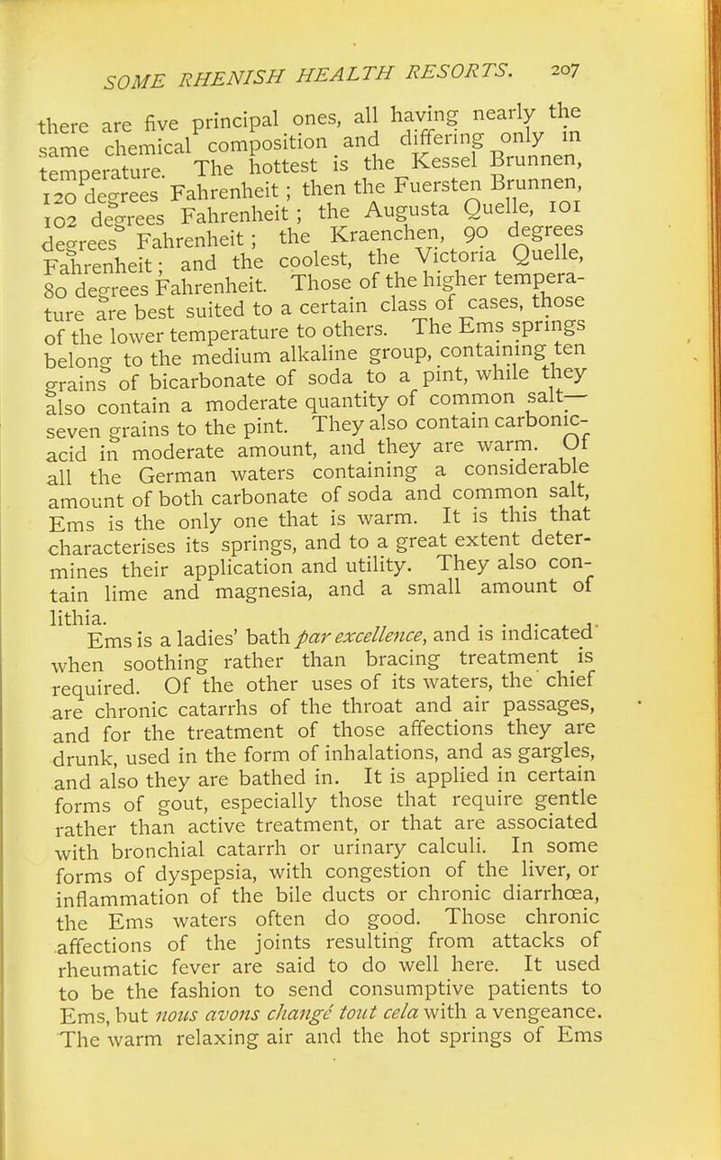 there are five principal ones, all having nearly the same chemic/composition and differing only m temoeiature The hottest is the Kessel Brunnen, 12?de rees Fahrenheit; then the Fuersten Brunnen, 02 degrees Fahrenheit ; the Augusta Quelle, 101 de-rees Fahrenheit; the Kraenchen, 9o degrees Fahrenheit- and the coolest, the Victoria Quelle, 8^ degrees Fahrenheit. Those of the higher tempera- ture are best suited to a certain class of cases, those of the lower temperature to others. The Ems springs belong to the medium alkaline group, containing ten grains of bicarbonate of soda to a pint, while they Sso contain a moderate quantity of common salt- seven grains to the pint. They also contain carbonic- acid in moderate amount, and they are warm. Of all the German waters containing a considerable amount of both carbonate of soda and common salt, Ems is the only one that is warm. It is this that characterises its springs, and to a great extent deter- mines their application and utility. They also con- tain lime and magnesia, and a small amount of Ems is a ladies' bath par excellence, and is indicated' when soothing rather than bracing treatment is required. Of the other uses of its waters, the chief are chronic catarrhs of the throat and air passages, and for the treatment of those affections they are drunk, used in the form of inhalations, and as gargles, and also they are bathed in. It is applied in certain forms of gout, especially those that require gentle rather than active treatment, or that are associated with bronchial catarrh or urinary calculi. In some forms of dyspepsia, with congestion of the liver, or inflammation of the bile ducts or chronic diarrhoea, the Ems waters often do good. Those chronic .affections of the joints resulting from attacks of rheumatic fever are said to do well here. It used to be the fashion to send consumptive patients to Ems, but nous avons change tout cela with a vengeance. The warm relaxing air and the hot springs of Ems
