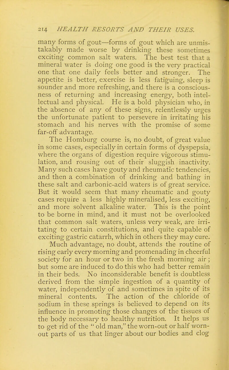 many forms of gout—forms of gout which are unmis- takably made worse by drinking these sometimes exciting common salt waters. The best test that a mineral water is doing one good is the very practical one that one daily feels better and stronger. The appetite is better, exercise is less fatiguing, sleep is sounder and more refreshing, and there is a conscious- ness of returning and increasing energy, both intel- lectual and physical. He is a bold physician who, in the absence of any of these signs, relentlessly urges the unfortunate patient to persevere in irritating his stomach and his nerves with the promise of some far-off advantage. The Homburg course is, no doubt, of great value in some cases, especially in certain forms of dyspepsia, where the organs of digestion require vigorous stimu- lation, and rousing out of their sluggish inactivity. Many such cases have gouty and rheumatic, tendencies, and then a combination of drinking and bathing in these salt and carbonic-acid waters is of great service. But it would seem that many rheumatic and gouty cases require a less highly mineralised, less exciting, and more solvent alkaline water. This is the point to be borne in mind, and it must not be overlooked that common salt waters, unless very weak, are irri- tating to certain constitutions, and quite capable of exciting gastric catarrh, which in others they may cure. Much advantage, no doubt, attends the routine of rising early every morning and promenading in cheerful society for an hour or two in the fresh morning air; but some are induced to do this who had better remain in their beds. No inconsiderable benefit is doubtless derived from the simple ingestion of a quantity of water, independently of and sometimes in spite of its mineral contents. The action of the chloride of sodium in these springs is believed to depend on its influence in promoting those changes of the tissues of the body necessary to healthy nutrition. It helps us to get rid of the  old man, the worn-out or half worn- out parts of us that linger about our bodies and clog