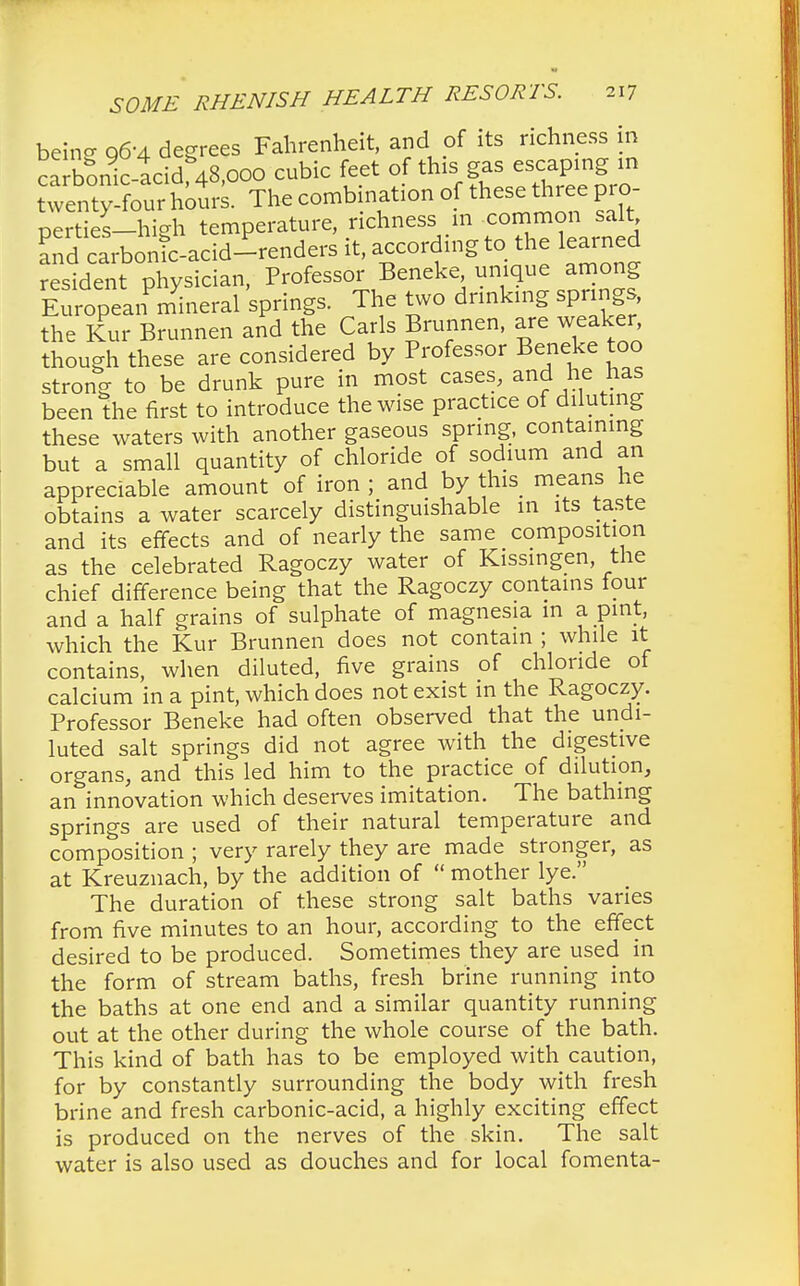 being 96-4 degrees Fahrenheit, and of its richness in c?rbonic-acid 48,000 cubic feet of this gas escaping in twe^oSrs. The combination of these three pro- perties-high temperature, richness m common salt aTd carbonic-acid-renders it, according to the learned resident physician, Professor Beneke unique among E ropeanPmyineral springs. The two drinking springs, the Kur Brunnen and the Carls Brunnen, are weaker though these are considered by Professor Beneke too strong to be drunk pure in most cases, and he has been the first to introduce the wise practice of diluting these waters with another gaseous spring, containing but a small quantity of chloride of sodium and an appreciable amount of iron ; and by this means he obtains a water scarcely distinguishable in its taste and its effects and of nearly the same composition as the celebrated Ragoczy water of Kissingen, the chief difference being that the Ragoczy contains tour and a half grains of sulphate of magnesia m a pint, which the Kur Brunnen does not contain ; while it contains, when diluted, five grains of chloride of calcium in a pint, which does not exist in the Ragoczy. Professor Beneke had often observed that the undi- luted salt springs did not agree with the digestive organs, and this led him to the practice of dilution, an innovation which deserves imitation. The bathing springs are used of their natural temperature and composition ; very rarely they are made stronger, as at Kreuznach, by the addition of  mother lye. The duration of these strong salt baths varies from five minutes to an hour, according to the effect desired to be produced. Sometimes they are used in the form of stream baths, fresh brine running into the baths at one end and a similar quantity running out at the other during the whole course of the bath. This kind of bath has to be employed with caution, for by constantly surrounding the body with fresh brine and fresh carbonic-acid, a highly exciting effect is produced on the nerves of the skin. The salt water is also used as douches and for local fomenta-