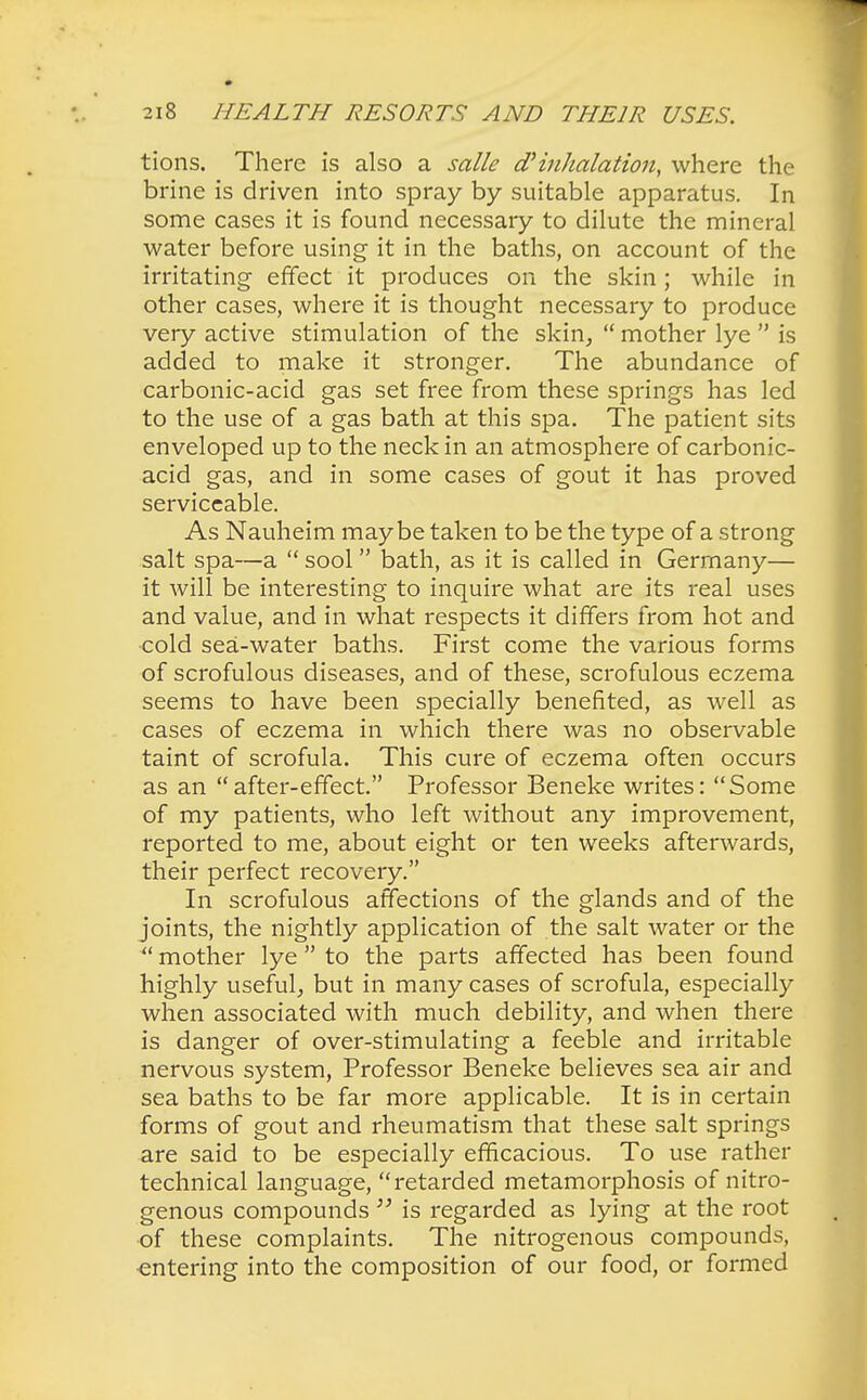 tions. There is also a salle d? inhalation, where the brine is driven into spray by suitable apparatus. In some cases it is found necessary to dilute the mineral water before using it in the baths, on account of the irritating effect it produces on the skin; while in other cases, where it is thought necessary to produce very active stimulation of the skin,  mother lye  is added to make it stronger. The abundance of carbonic-acid gas set free from these springs has led to the use of a gas bath at this spa. The patient sits enveloped up to the neck in an atmosphere of carbonic- acid gas, and in some cases of gout it has proved serviceable. As Nauheim maybe taken to be the type of a strong salt spa—a  sool bath, as it is called in Germany— it will be interesting to inquire what are its real uses and value, and in what respects it differs from hot and cold sea-water baths. First come the various forms of scrofulous diseases, and of these, scrofulous eczema seems to have been specially benefited, as well as cases of eczema in which there was no observable taint of scrofula. This cure of eczema often occurs as an after-effect. Professor Beneke writes: Some of my patients, who left without any improvement, reported to me, about eight or ten weeks afterwards, their perfect recovery. In scrofulous affections of the glands and of the joints, the nightly application of the salt water or the  mother lye to the parts affected has been found highly useful, but in many cases of scrofula, especially when associated with much debility, and when there is danger of over-stimulating a feeble and irritable nervous system, Professor Beneke believes sea air and sea baths to be far more applicable. It is in certain forms of gout and rheumatism that these salt springs are said to be especially efficacious. To use rather technical language, retarded metamorphosis of nitro- genous compounds  is regarded as lying at the root •of these complaints. The nitrogenous compounds, entering into the composition of our food, or formed