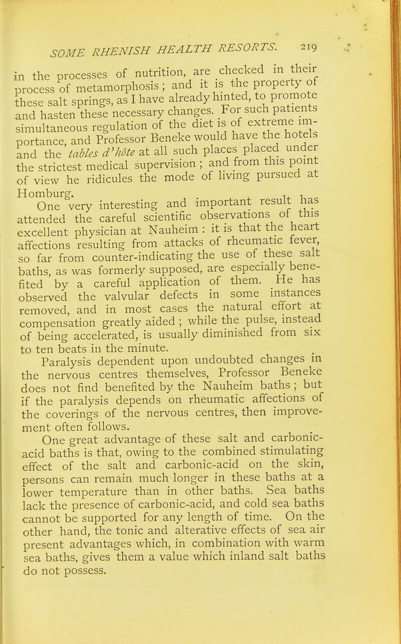 in the processes of nutrition are checked in their process of metamorphosis; and it is the property of these salt springs, as I have already hinted, to promote IndlastenU.es^e 'necessary changes. For such patients simultaneous regulation of the diet is of extreme im- portance, and Professor Beneke would have the hotels and the tables d'hote at all such places placed under the strictest medical supervision ; and from this point of view he ridicules the mode of living pursued at Homburg. , , One very interesting and important result has attended the careful scientific observations of this excellent physician at Nauheim : it is that the heart affections resulting from attacks of rheumatic fever, so far from counter-indicating the use of these salt baths, as was formerly supposed, are especially bene- fited by a careful application of them. He has observed the valvular defects in some instances removed, and in most cases the natural effort at compensation greatly aided ; while the pulse, instead of being accelerated, is usually diminished from six to ten beats in the minute. Paralysis dependent upon undoubted changes in the nervous centres themselves, Professor Beneke does not find benefited by the Nauheim baths ; but if the paralysis depends on rheumatic affections of the coverings of the nervous centres, then improve- ment often follows. One great advantage of these salt and carbonic- acid baths is that, owing to the combined stimulating effect of the salt and carbonic-acid on the skin, persons can remain much longer in these baths at a lower temperature than in other baths. Sea baths lack the presence of carbonic-acid, and cold sea baths cannot be supported for any length of time. On the other hand, the tonic and alterative effects of sea air present advantages which, in combination with warm sea baths, gives them a value which inland salt baths do not possess.