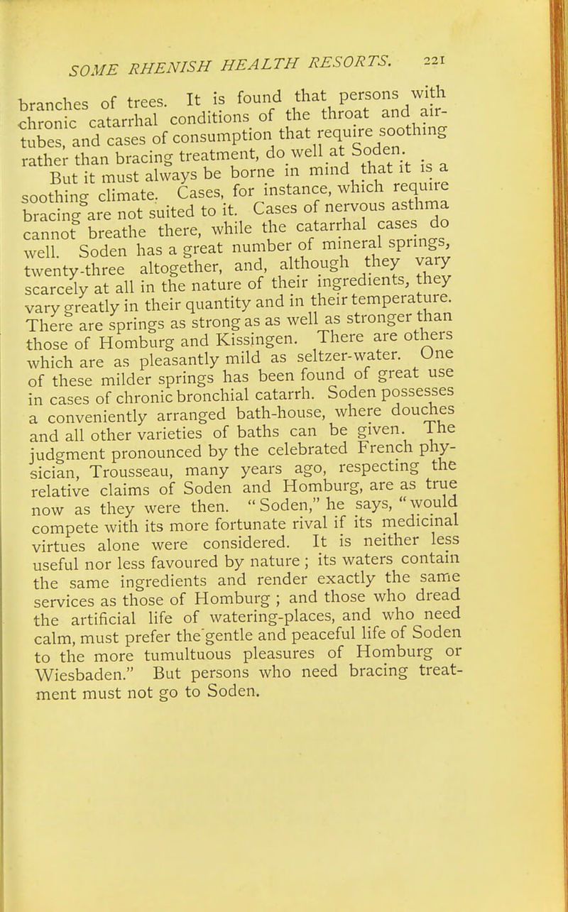 branches of trees. It is found that persons with chronic catarrhal conditions of the throat and air- tubes and cases of consumption that require soothing rather than bracing treatment, do well at Soden But it must always be borne in mind that it is a soothing climate. Cases, for instance, which requne bracing are not suited to it. Cases of nervous asthma cannof breathe there, while the catarrhal cases do well Soden has a great number of mineral springs, twenty-three altogether, and although they vary scarcely at all in the nature of their ingredients, hey vary greatly in their quantity and in their temperature. There are springs as strong as as well as stronger than those of Homburg and Kissingen. There are others which are as pleasantly mild as seltzer-water. One of these milder springs has been found of great use in cases of chronic bronchial catarrh. Soden possesses a conveniently arranged bath-house, where douches and all other varieties of baths can be given 1 he judgment pronounced by the celebrated French phy- sician, Trousseau, many years ago, respecting the relative claims of Soden and Homburg, are as true now as they were then.  Soden, he says, would compete with its more fortunate rival if its medicinal virtues alone were considered. It is neither less useful nor less favoured by nature ; its waters contain the same ingredients and render exactly the same services as those of Homburg ; and those who dread the artificial life of watering-places, and who need calm, must prefer the'gentle and peaceful life of Soden to the more tumultuous pleasures of Homburg or Wiesbaden. But persons who need bracing treat- ment must not go to Soden.