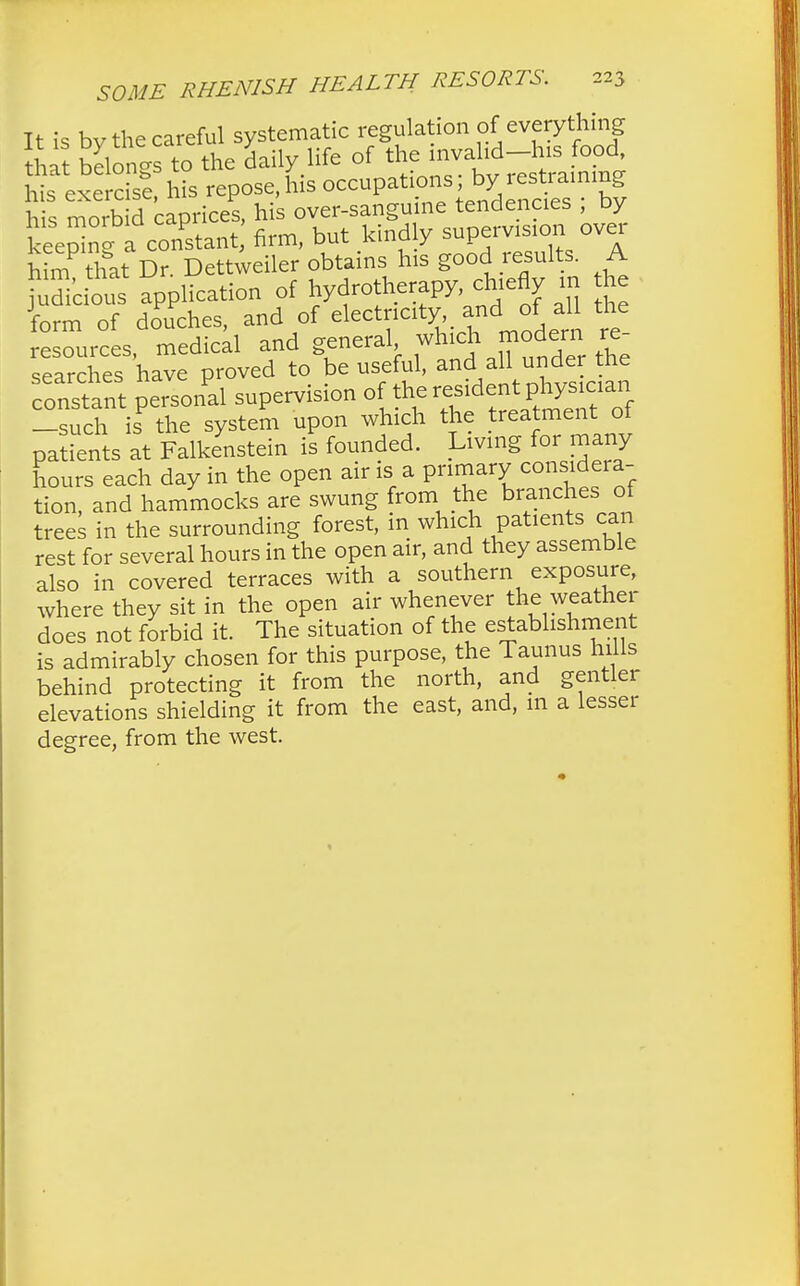 It is bv the careful systematic regulation of everything ha belongs to the daily life of the invahd-his food hi exe as? his repose,his occupations; by restraining his morb d caprices, his over-sanguine tendencies ; by keeplnl a constant firm, but kindly supervision over him that Dr. Dettweiler obtains his good results. A fuSdous application of hydrotherapy chiefly m the lorrn of douches ancl o 'j^^^ t ^C^k and all under the constant personal supervision ^^f^^^ -such is the system upon which the treatment of patients at Falkenstein is founded. Living for many hours each day in the open air is a primary considera- tion, and hammocks are swung from the branches of trees in the surrounding forest, in which patients can rest for several hours in the open air, and they assemble also in covered terraces with a southern exposure, where they sit in the open air whenever the weather does not forbid it. The situation of the establishment is admirably chosen for this purpose, the Taunus hills behind protecting it from the north, and gentler elevations shielding it from the east, and, m a lesser degree, from the west.