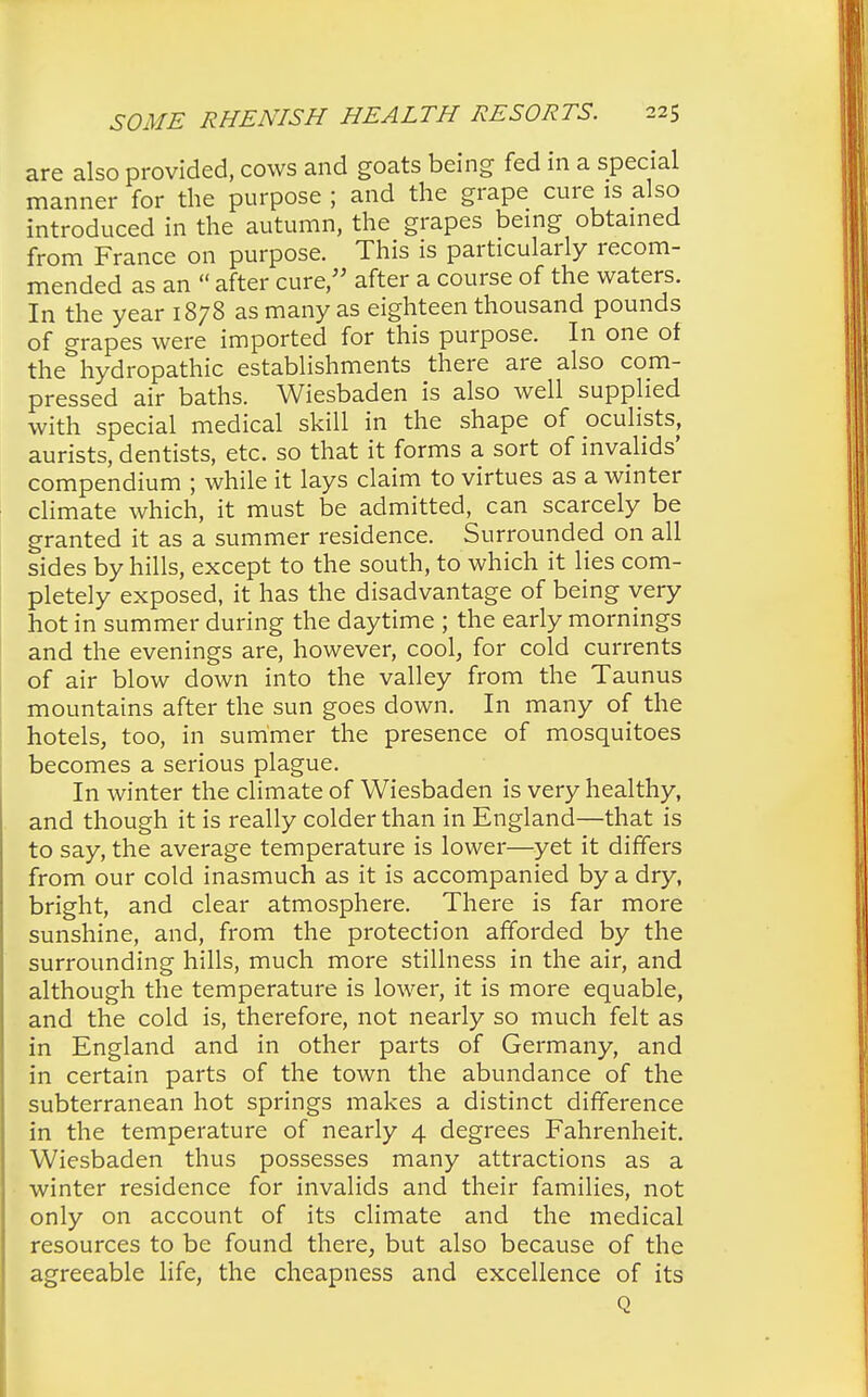 are also provided, cows and goats being fed in a special manner for the purpose ; and the grape cure is also introduced in the autumn, the grapes being obtained from France on purpose. This is particularly recom- mended as an  after cure, after a course of the waters. In the year 1878 as many as eighteen thousand pounds of grapes were imported for this purpose. In one of the hydropathic establishments there are also com- pressed air baths. Wiesbaden is also well supplied with special medical skill in the shape of oculists, aurists, dentists, etc. so that it forms a sort of invalids' compendium ; while it lays claim to virtues as a winter climate which, it must be admitted, can scarcely be granted it as a summer residence. Surrounded on all sides by hills, except to the south, to which it lies com- pletely exposed, it has the disadvantage of being very hot in summer during the daytime ; the early mornings and the evenings are, however, cool, for cold currents of air blow down into the valley from the Taunus mountains after the sun goes down. In many of the hotels, too, in summer the presence of mosquitoes becomes a serious plague. In winter the climate of Wiesbaden is very healthy, and though it is really colder than in England—that is to say, the average temperature is lower—yet it differs from our cold inasmuch as it is accompanied by a dry, bright, and clear atmosphere. There is far more sunshine, and, from the protection afforded by the surrounding hills, much more stillness in the air, and although the temperature is lower, it is more equable, and the cold is, therefore, not nearly so much felt as in England and in other parts of Germany, and in certain parts of the town the abundance of the subterranean hot springs makes a distinct difference in the temperature of nearly 4 degrees Fahrenheit. Wiesbaden thus possesses many attractions as a winter residence for invalids and their families, not only on account of its climate and the medical resources to be found there, but also because of the agreeable life, the cheapness and excellence of its Q