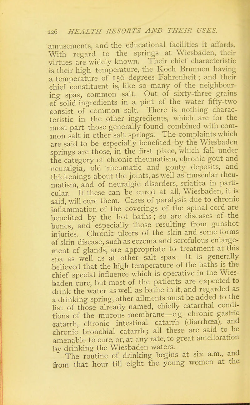 amusements, and the educational facilities it affords. With regard to the springs at Wiesbaden, their virtues are widely known. Their chief characteristic is their high temperature, the Koch Brunnen having a temperature of 156 degrees Fahrenheit; and their chief constituent is, like so many of the neighbour- ing spas, common salt. Out of sixty-three grains of solid ingredients in a pint of the water fifty-two consist of common salt. There is nothing charac- teristic in the other ingredients, which are for the most part those generally found combined with com- mon salt in other salt springs. The complaints which are said to be especially benefited by the Wiesbaden springs are those, in the first place, which fall under the category of chronic rheumatism, chronic gout and neuralgia, old rheumatic and gouty deposits, and thickenings about the joints, as well as muscular rheu- matism, and of neuralgic disorders, sciatica in parti- cular. If these can be cured at all, Wiesbaden, it is said, will cure them. Cases of paralysis due to chronic inflammation of the coverings of the spinal cord are benefited by the hot baths ; so are diseases of the bones, and especially those resulting from gunshot injuries. Chronic ulcers of the skin and some forms of skin disease, such as eczema and scrofulous enlarge- ment of glands, are appropriate to treatment at this spa as well as at other salt spas. It is generally believed that the high temperature of the baths is the chief special influence which is operative in the Wies- baden cure, but most of the patients are expected to drink the water as well as bathe in it, and regarded as a drinking spring, other ailments must be added to the list of those already named, chiefly catarrhal condi- tions of the mucous membrane—e.g. chronic gastric catarrh, chronic intestinal catarrh (diarrhoea), and chronic bronchial catarrh; all these are said to be amenable to cure, or, at any rate, to great amelioration by drinking the Wiesbaden waters. The routine of drinking begins at six a.m., and from that hour till eight the young women at the