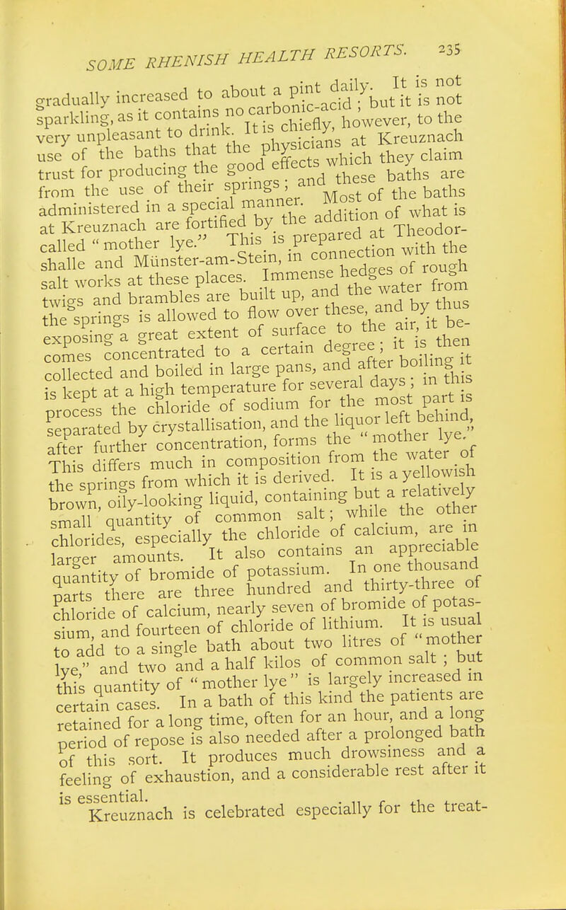 gradually increased to ^ ^^JV^ Iparkling, as it contains no to the very unpleasant to drink It is ch^ny,n ach use of the baths that the P^1^ ^ * claim trust for producing the good effect; whicn y from the use of their, spring? , and those administered in a special manner Most o ^ at Kreuznach are fortified by the addition ° called mother lye. This is P^^XSe shalle and Miinster-am-Stein, m connecnon salt works at these plaees. Immense/teigiS°erTom twi-s and brambles are built up, and the water nom Springs is allowed to flow oyer theseand by thus exposing a great extent of surface to the air it.be- comes concentrated to a certain degree ; i: isthen collected and boiled in large pans, and after boi mg t t; eot at a high temperature for several days; in this Process the chlorideof sodium for the most part » Seated by crystallisation, and t^«^£^ after further concentration, forms the motiiei iye This differs much in composition from the water of spr ns from which it is derived. It is a yellowish WPn oily-looking liquid, containing small Quantity of common salt; while the other chloride  especially the chloride of calcium, are m lame amounts. It also contains an appreciable qufn ity of bromide of potassium. In one thousand narts there are three hundred and thirty-three of So ide of calcium, nearly seven of bromide of potas- S m and fourteen of chloride of lithium. It is usual to addto Sic bath about two litres of  mother lve  and two !nd a half kilos of common salt ; but this Quantity of mother lye is largely increased m ce ta?n cases7 In a bath of this kind the patients are retained for along time, often for an hour and a long period of repose is also needed after a prolonged bath of this sort. It produces much drowsiness and a feeling of exhaustion, and a considerable rest after it is essential. . . Kreuznach is celebrated especially for the tieat-