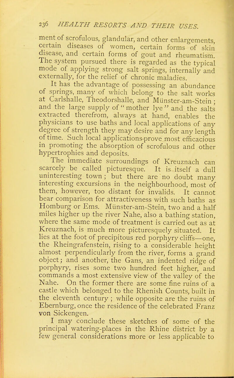 ment of scrofulous, glandular, and other enlargements, certain diseases of women, certain forms of skin disease, and certain forms of gout and rheumatism. The system pursued there is regarded as the typical mode of applying strong salt springs, internally and externally, for the relief of chronic maladies. It has the advantage of possessing an abundance of springs, many of which belong to the salt works at Carlshalle, Theodorshalle, and Miinster-am-Stein; and the large supply of  mother lye  and the salts extracted therefrom, always at hand, enables the physicians to use baths and local applications of any degree of strength they may desire and for any length of time. Such local applications-prove most efficacious in promoting the absorption of scrofulous and other hypertrophies and deposits. The immediate surroundings of Kreuznach can scarcely be called picturesque. It is itself a dull uninteresting town ; but there are no doubt many interesting excursions in the neighbourhood, most of them, however, too distant for invalids. It cannot bear comparison for attractiveness with such baths as Homburg or Ems. Miinster-am-Stein, two and a half miles higher up the river Nahe, also a bathing station, where the same mode of treatment is carried out as at Kreuznach, is much more picturesquely situated. It lies at the foot of precipitous red porphyry cliffs—one, the Rheingrafenstein, rising to a considerable height almost perpendicularly from the river, forms a grand object; and another, the Gans, an indented ridge of porphyry, rises some two hundred feet higher, and commands a most extensive view of the valley of the Nahe. On the former there are some fine ruins of a castle which belonged to the Rhenish Counts, built in the eleventh century ; while opposite are the ruins of Ebernburg, once the residence of the celebrated Franz von Sickengen. I may conclude these sketches of some of the principal watering-places in the Rhine district by a few general considerations more or less applicable to
