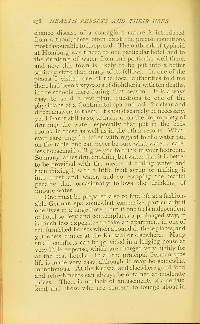 chance disease of a contagious nature is introduced from without, there often exist the precise conditions most favourable to its spread. The outbreak of typhoid at Homburg was traced to one particular hotel, and to the drinking of water from one particular well there, and now this town is likely to be put into a better sanitary state than many of its fellows. In one of the places I visited one of the local authorities told me there had been sixty cases of diphtheria, with ten deaths, in the schools there during that season. It is always easy to send a few plain questions to one of the physicians of a Continental spa and ask for clear and direct answers to them. It should scarcely be necessary, yet I fear it still is so, to insist upon the impropriety of drinking the water, especially that put in the bed- rooms, in these as well as in the other resorts. What- ever care may be taken with regard to the water put on the table, one can never be sure what water a care- less housemaid will give you to drink in your bedroom. So many ladies drink nothing but water that it is better to be provided with the means of boiling water and then mixing it with a little fruit syrup, or making it into toast and water, and so escaping the fearful penalty that occasionally follows the drinking of impure water. One must be prepared also to find life at a fashion- able German spa somewhat expensive, particularly if one lives in a large hotel; but if one feels independent of hotel society and contemplates a prolonged stay, it is much less expensive to take an apartment in one of the furnished houses which abound at these places, and o-et one's dinner at the Kursaal or elsewhere. Many small comforts can be provided in a lodging-house at very little expense, which are charged very highly for •at the best hotels. In all the principal German spas life is made very easy, although it may be somewhat monotonous. At the Kursaal and elsewhere good food and refreshments can always be obtained at moderate prices. There is no lack of amusements of a certain kind, and those who are content to lounge about in