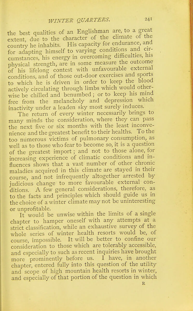 the best qualities of an Englishman are, to a great extent, due to the character of the climate of the country he inhabits. His capacity for endurance, and for adapting himself to varying conditions and cir- cumstances, his energy in overcoming difficulties, his physical strength, are in some measure the outcome of his lifelong contest with unfavourable external conditions, and of those out-door exercises and sports to which he is driven in order to keep the blood actively circulating through limbs which would other- wise be chilled and benumbed ; or to keep his mind free from the melancholy and depression which inactivity under a leaden sky most surely induces. The return of every winter necessarily brings to many minds the consideration, where they can pass the next five or six months with the least inconve- nience and the greatest benefit to their healths. To the too numerous victims of pulmonary consumption^ as well as to those who fear to become so, it is a question of the greatest import; and not to those alone, for increasing experience of climatic conditions and in- fluences shows that a vast number of other chronic maladies acquired in this climate are stayed in their course, and not infrequently altogether arrested by judicious change to more favourable external con- ditions. A few general considerations, therefore, as to the facts and principles which should guide us in the choice of a winter climate may not be uninteresting or unprofitable. It would be unwise within the limits of a single chapter to hamper oneself with any attempts at a strict classification, while an exhaustive survey of the whole series of winter health resorts would be, of course, impossible. It will be better to confine our consideration to those which are tolerably accessible, and especially to such as recent inquiries have brought more prominently before us. I have, in another chapter, entered fully into this question of the utility and scope of high mountain health resorts in winter, and especially of that portion of the question in which