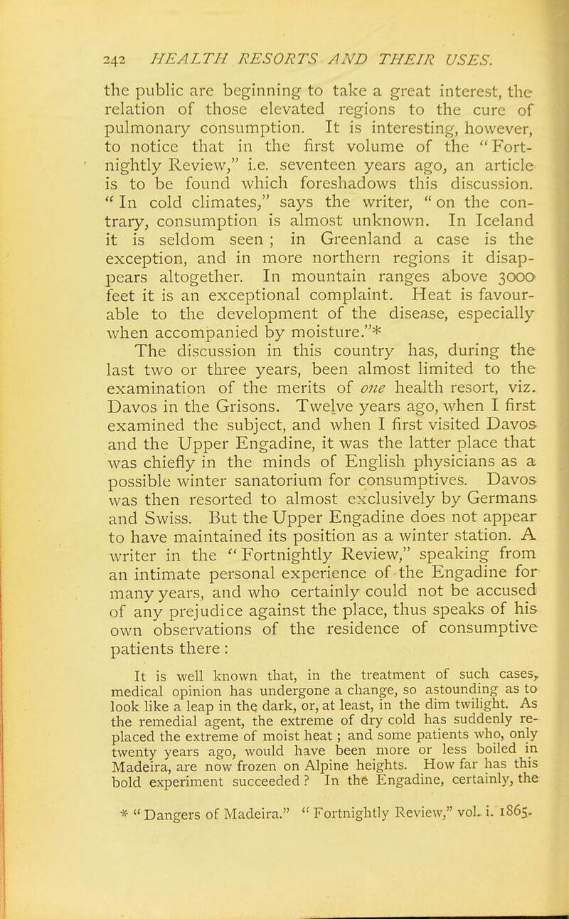 the public are beginning to take a great interest, the relation of those elevated regions to the cure of pulmonary consumption. It is interesting, however, to notice that in the first volume of the  Fort- nightly Review/' i.e. seventeen years ago, an article is to be found which foreshadows this discussion.  In cold climates/' says the writer,  on the con- trary, consumption is almost unknown. In Iceland it is seldom seen ; in Greenland a case is the exception, and in more northern regions it disap- pears altogether. In mountain ranges above 3000 feet it is an exceptional complaint. Heat is favour- able to the development of the disease, especially when accompanied by moisture.* The discussion in this country has, during the last two or three years, been almost limited to the examination of the merits of one health resort, viz. Davos in the Grisons. Twelve years ago, when I first examined the subject, and when I first visited Davos and the Upper Engadine, it was the latter place that was chiefly in the minds of English physicians as a possible winter sanatorium for consumptives. Davos was then resorted to almost exclusively by Germans and Swiss. But the Upper Engadine does not appear to have maintained its position as a winter station. A writer in the  Fortnightly Review, speaking from an intimate personal experience of the Engadine for many years, and who certainly could not be accused of any prejudice against the place, thus speaks of his own observations of the residence of consumptive patients there: It is well known that, in the treatment of such cases, medical opinion has undergone a change, so astounding as to look like a leap in the dark, or, at least, in the dim twilight. As the remedial agent, the extreme of dry cold has suddenly re- placed the extreme of moist heat; and some patients who, only twenty years ago, would have been more or less boiled in Madeira, are now frozen on Alpine heights. How far has this bold experiment succeeded ? In the Engadine, certainly, the *  Dangers of Madeira.  Fortnightly Review, voL i. 1S65.
