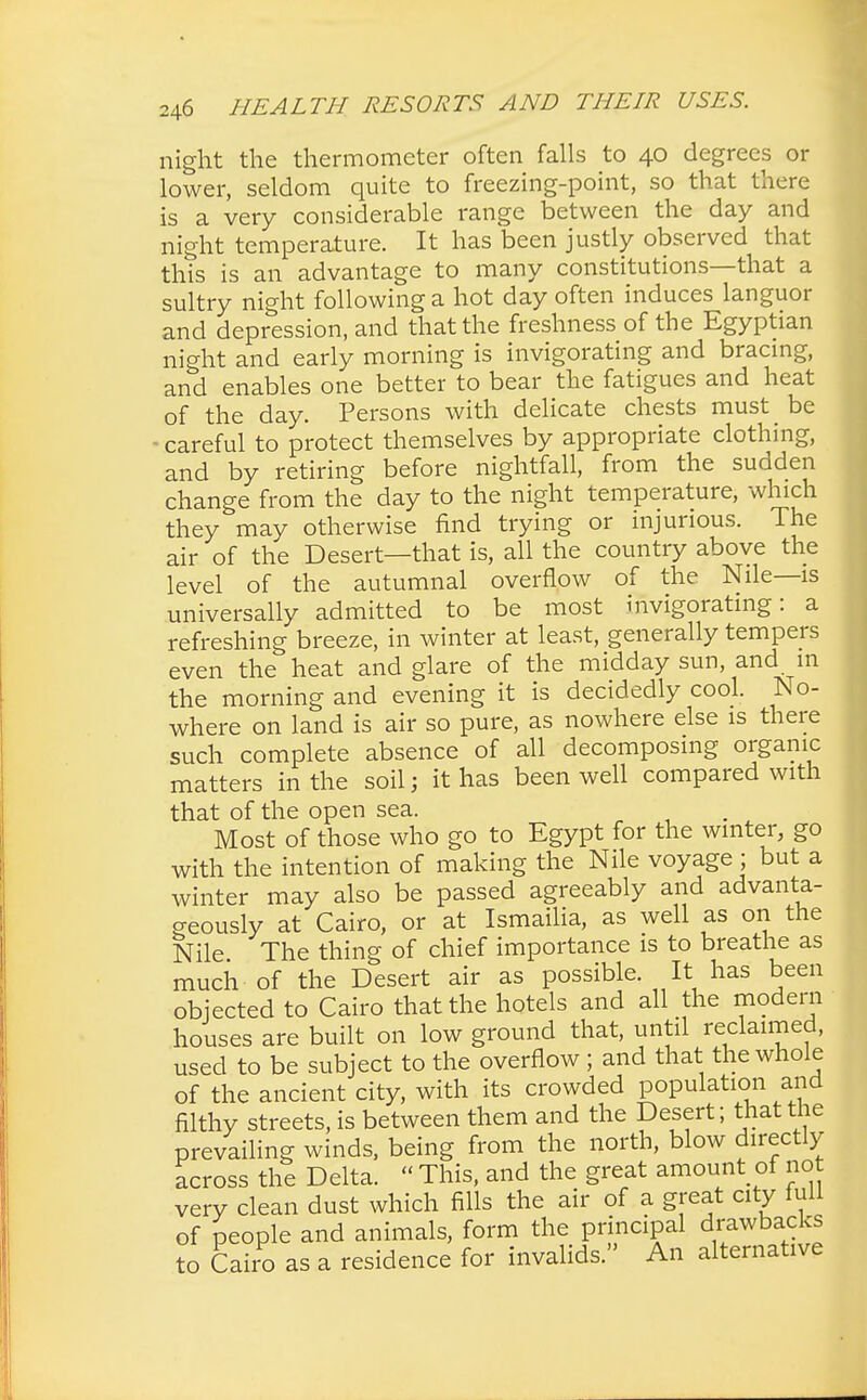 night the thermometer often falls to 40 degrees or lower, seldom quite to freezing-point, so that there is a very considerable range between the day and night temperature. It has been justly observed that this is an advantage to many constitutions—that a sultry night following a hot day often induces languor and depression, and that the freshness of the Egyptian night and early morning is invigorating and bracing, and enables one better to bear the fatigues and heat of the day. Persons with delicate chests must be • careful to protect themselves by appropriate clothing, and by retiring before nightfall, from the sudden change from the day to the night temperature, which they may otherwise find trying or injurious. The air of the Desert—that is, all the country above the level of the autumnal overflow of the Nile—is universally admitted to be most invigorating: a refreshing breeze, in winter at least, generally tempers even the heat and glare of the midday sun, and m the morning and evening it is decidedly cool. No- where on land is air so pure, as nowhere else is there such complete absence of all decomposing organic matters in the soil; it has been well compared with that of the open sea. Most of those who go to Egypt for the winter, go with the intention of making the Nile voyage ; but a winter may also be passed agreeably and advanta- geously at Cairo, or at Ismailia, as well as on the Nile The thing of chief importance is to breathe as much of the Desert air as possible It has been objected to Cairo that the hotels and all the modern houses are built on low ground that, until reclaimed, used to be subject to the overflow ; and that the whole of the ancient city, with its crowded population and filthy streets, is between them and the Desert; that the prevailing winds, being from the north, blow directly across the Delta.  This, and the great amount of not very clean dust which fills the air of a great city lull of people and animals, form the principal drawbacks to Cairo as a residence for invalids. An alternative