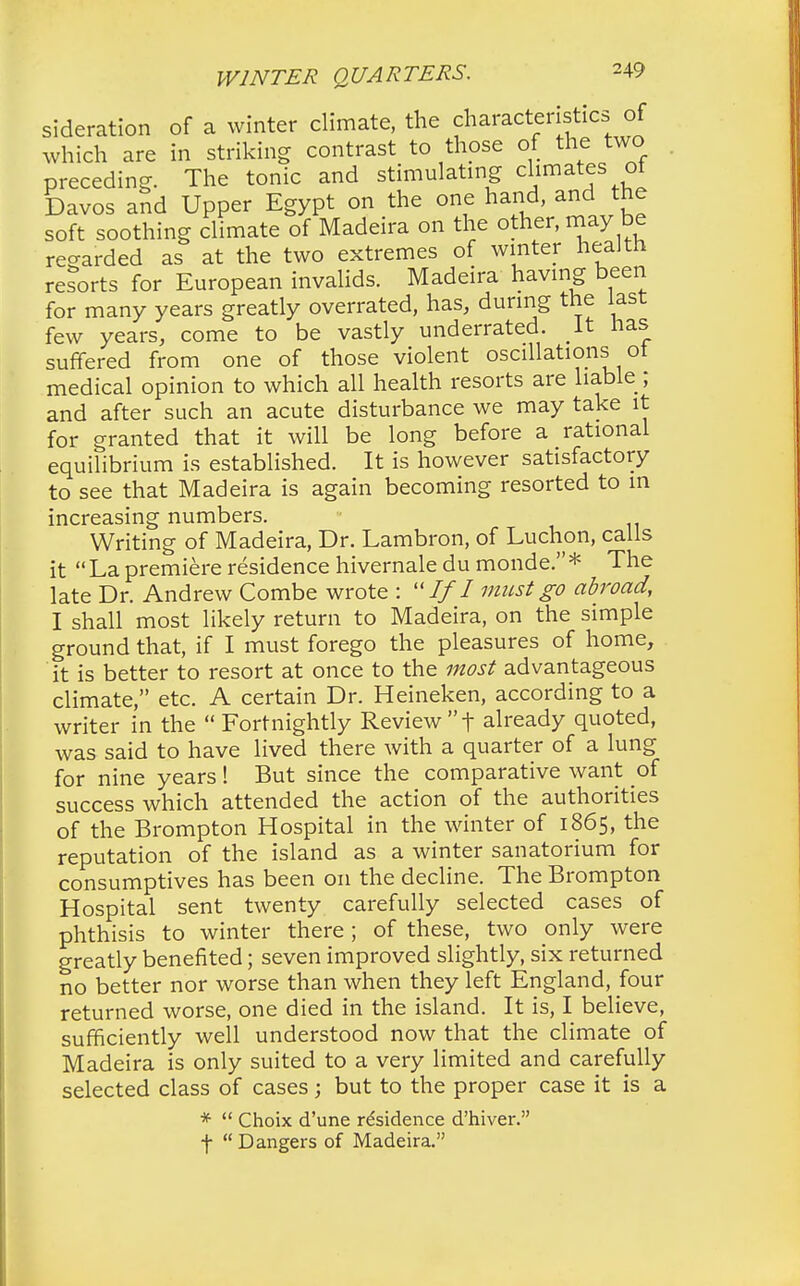 sideration of a winter climate, the characterisecs; of which are in striking contrast to those of the two preceding. The tonic and stimulating climates of Davos and Upper Egypt on the one hand, and the soft soothing climate of Madeira on the other, may be regarded as at the two extremes of winter health reports for European invalids. Madeira having been for many years greatly overrated, has, during the last few years, come to be vastly underrated. It has suffered from one of those violent oscillations ot medical opinion to which all health resorts are liable ; and after such an acute disturbance we may take it for granted that it will be long before a rational equilibrium is established. It is however satisfactory to see that Madeira is again becoming resorted to in increasing numbers. Writing of Madeira, Dr. Lambron, of Luchon, calls it  La premiere residence hivernale du monde. * The late Dr. Andrew Combe wrote : If I must go abroad, I shall most likely return to Madeira, on the simple ground that, if I must forego the pleasures of home, it is better to resort at once to the most advantageous climate, etc. A certain Dr. Heineken, according to a writer in the  Fortnightly Review t already quoted, was said to have lived there with a quarter of a lung for nine years! But since the comparative want of success which attended the action of the authorities of the Brompton Hospital in the winter of 1865, the reputation of the island as a winter sanatorium for consumptives has been on the decline. The Brompton Hospital sent twenty carefully selected cases of phthisis to winter there; of these, two only were greatly benefited; seven improved slightly, six returned no better nor worse than when they left England, four returned worse, one died in the island. It is, I believe, sufficiently well understood now that the climate of Madeira is only suited to a very limited and carefully selected class of cases; but to the proper case it is a *  Choix d'une residence d'hiver. f  Dangers of Madeira.