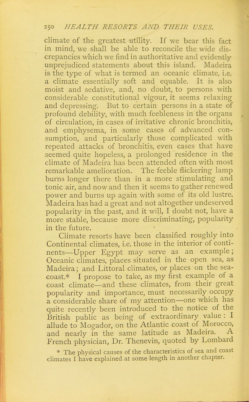 climate of the greatest utility. If we bear this fact in mind, we shall be able to reconcile the wide dis- crepancies which we find in authoritative and evidently- unprejudiced statements about this island. Madeira is the type of what is termed an oceanic climate, i.e. a climate essentially soft and equable. It is also moist and sedative, and, no doubt, to persons with considerable constitutional vigour, it seems relaxing and depressing. But to certain persons in a state of profound debility, with much feebleness in the organs of circulation, in cases of irritative chronic bronchitis, and emphysema, in some cases of advanced con- sumption, and particularly those complicated with repeated attacks of bronchitis, even cases that have seemed quite hopeless, a prolonged residence in the climate of Madeira has been attended often with most remarkable amelioration. The feeble flickering lamp burns longer there than in a more stimulating and tonic air, and now and then it seems to gather renewed power and burns up again with some of its old lustre. Madeira has had a great and not altogether undeserved popularity in the past, and it will, I doubt not, have a more stable, because more discriminating, popularity in the future. Climate resorts have been classified roughly into Continental climates, i.e. those in the interior of conti- nents—Upper Egypt may serve as an example; Oceanic climates, places situated in the open sea, as Madeira; and Littoral climates, or places on the sea- coast* I propose to take, as my first example of a coast climate—and these climates, from their great popularity and importance, must necessarily occupy a considerable share of my attention—one which has quite recently been introduced to the notice of the British public as being of extraordinary value : I allude to Mogador, on the Atlantic coast of Morocco, and nearly in the same latitude as Madeira. A French physician, Dr. Thenevin, quoted by Lombard * The physical causes of the characteristics of sea and coast climates I have explained at some length in another chapter.