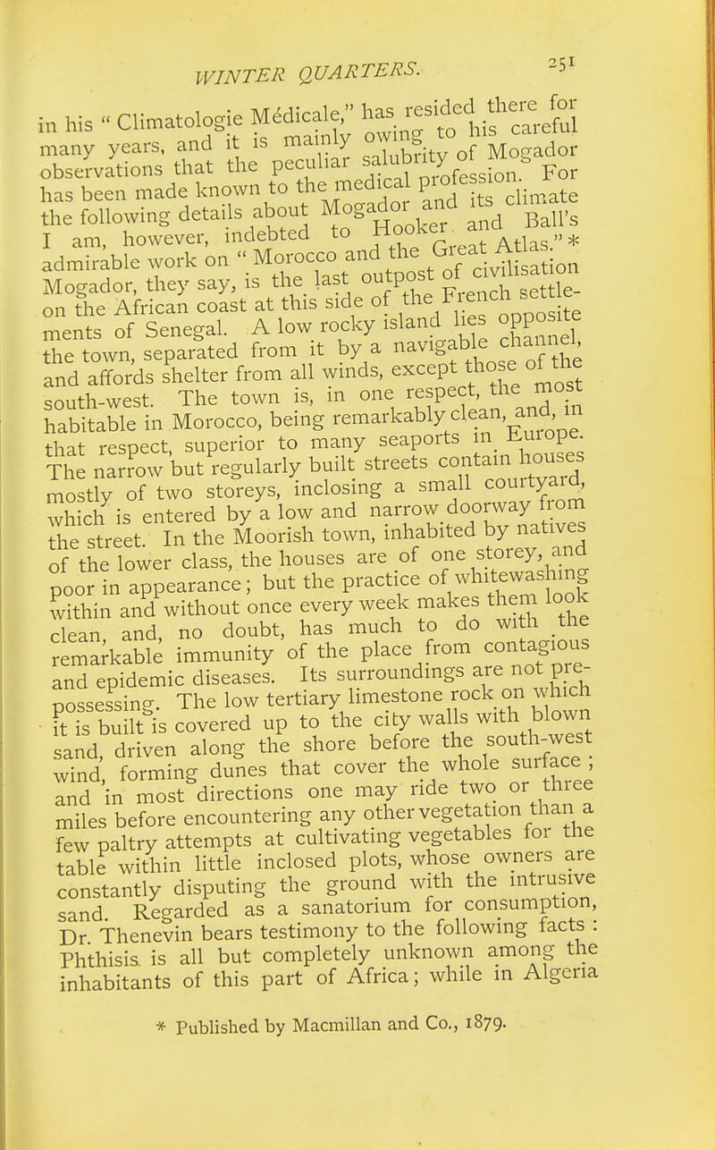 in his - Climatologie Medical^ many years, and it is mainly ^britl of Mogador observations that the P^^^^^T^feLion. For has been made known to the medical p 10*e^H te the following details about Mogadot^ and i s chma I am, however, indebted to ?™*%™MXas»* admirable work on « Morocco and the Great Atlas Mogador, they say, is the last outpost of c vihsat on on The African coast at this side of the Flench set e ments of Senegal. A low rocky island lies opposite the town, separated from it by a navigable channel, and affords Liter from all winds, except those ofthe south-west. The town is, m one respect, the most habitable in Morocco, being remarkablyxlean andI in that respect superior to many seaports in Europe. The narrow but^egularly built streets centam^houses mostly of two storeys, inclosing a small courtyard, whic/is entered by a low and narrow doorway^om the street In the Moorish town, inhabited by natives of the lower class, the houses are of one storey and poor in appearance; but the practice of whitewashing within and'without once every week makes them look clean and, no doubt, has much to do with the remarkable immunity of the place from contagious and epidemic diseases. Its surroundings are not pre- possessing. The low tertiary limestone rock on wl^h it is built is covered up to the city walls with blown sand driven along the shore before the south-west wind, forming dunes that cover the whole surface ; and in most directions one may ride two or three miles before encountering any other vegetation than^a few paltry attempts at cultivating vegetables for the table within little inclosed plots, whose owners are constantly disputing the ground with the intrusive sand Regarded as a sanatorium ior consumption, Dr Thenevin bears testimony to the following facts : Phthisis is all but completely unknown among the inhabitants of this part of Africa; while m Algeria * Published by Macmillan and Co., 1879.