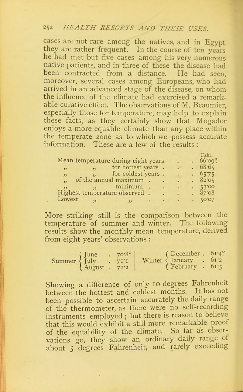 cases are not rare among the natives, and in Egypt they are rather frequent. In the course of ten years he had met but five cases among his very numerous native patients, and in three of these the disease had been contracted from a distance. He had seen, moreover, several cases among Europeans, who had arrived in an advanced stage of the disease, on whom the influence of the climate had exercised a remark- able curative effect. The observations of M. Beaumier, especially those for temperature, may help to explain these facts, as they certainly show that Mogador enjoys a more equable climate than any place within the temperate zone as to which we possess accurate information. These are a few of the results: Fahr. Mean temperature during eight years . . 66-o9? „ „ for hottest years . . . 68*65 „ „ for coldest years . . . 6575 „ of the annual maximum .... 82*05 „ „ minimum .... 53'oo Highest temperature observed . . . . 87-o8 Lowest „ j, 5°°7 More striking still is the comparison between the temperature of summer and winter. The following results show the monthly mean temperature, derived from eight years' observations : (June . 70-8° Summer < July . 71*1 (August . 71*2 {December . 61 -4° January . 6r2 February . 61*5 Showing a difference of only 10 degrees Fahrenheit between the hottest and coldest months. It has not been possible to ascertain accurately the daily range of the thermometer, as there were no self-recording instruments employed ; but there is reason to believe that this would exhibit a still more remarkable proof of the equability of the climate. So far as obser- vations go, they show an ordinary daily range of about 5 degrees Fahrenheit, and rarely exceeding