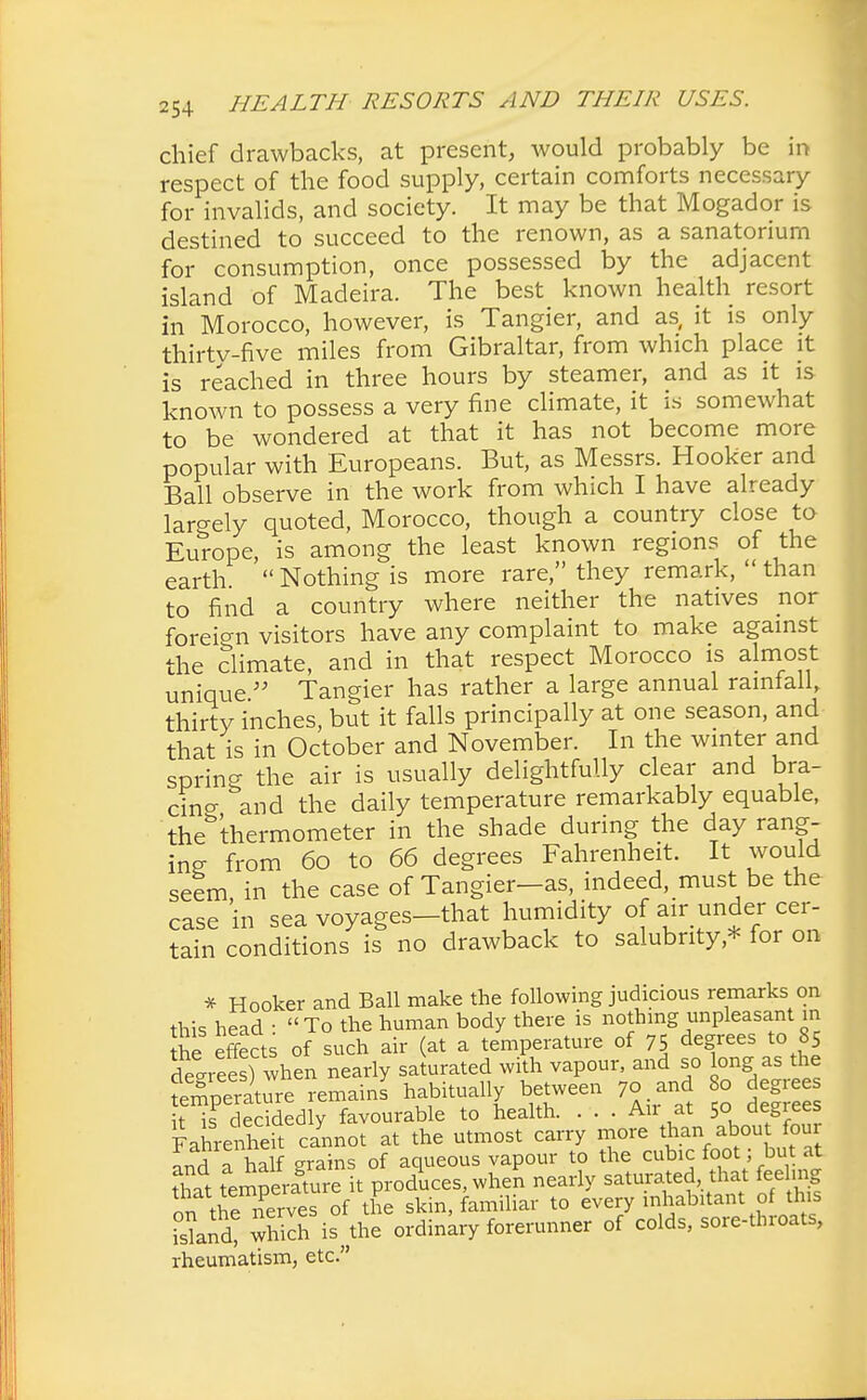chief drawbacks, at present, would probably be in respect of the food supply, certain comforts necessary for invalids, and society. It may be that Mogador is destined to succeed to the renown, as a sanatorium for consumption, once possessed by the adjacent island of Madeira. The best known health resort in Morocco, however, is Tangier, and as, it is only thirty-five miles from Gibraltar, from which place it is reached in three hours by steamer, and as it is known to possess a very fine climate, it is somewhat to be wondered at that it has not become more popular with Europeans. But, as Messrs. Hooker and Ball observe in the work from which I have already largely quoted, Morocco, though a country close to Europe, is among the least known regions of the earth  Nothing is more rare, they remark,  than to find a country where neither the natives nor foreign visitors have any complaint to make against the climate, and in that respect Morocco is almost unique  Tangier has rather a large annual rainfall, thirty inches, but it falls principally at one season, and that is in October and November. In the winter and spring the air is usually delightfully clear and bra- cincx and the daily temperature remarkably equable, thebthermometer in the shade during the day rang- ing; from 60 to 66 degrees Fahrenheit. It would seem in the case of Tangier—as, indeed, must be the case in sea voyages-that humidity of air under cer- tain conditions is no drawback to salubrity* for on * Hooker and Ball make the following judicious remarks on this head • To the human body there is nothing unpleasant in the effects of such air (at a temperature of 75 degrees to 85 decrees) when nearly saturated with vapour, and so long as the fe^perature remain! habitually between 7o and 80 degi it is decidedly favourable to health. ... An at 50 degrees FahreS cannot at the utmost carry more than about four nd half grains of aqueous vapour to the cubic foot; but at that tempeiture it produces, when nearly saturated, that feeling on the nerves of the skin, familiar to every inhabitant of this Sand? which i!? the ordinary forerunner of colds, sore-throats, rheumatism, etc.