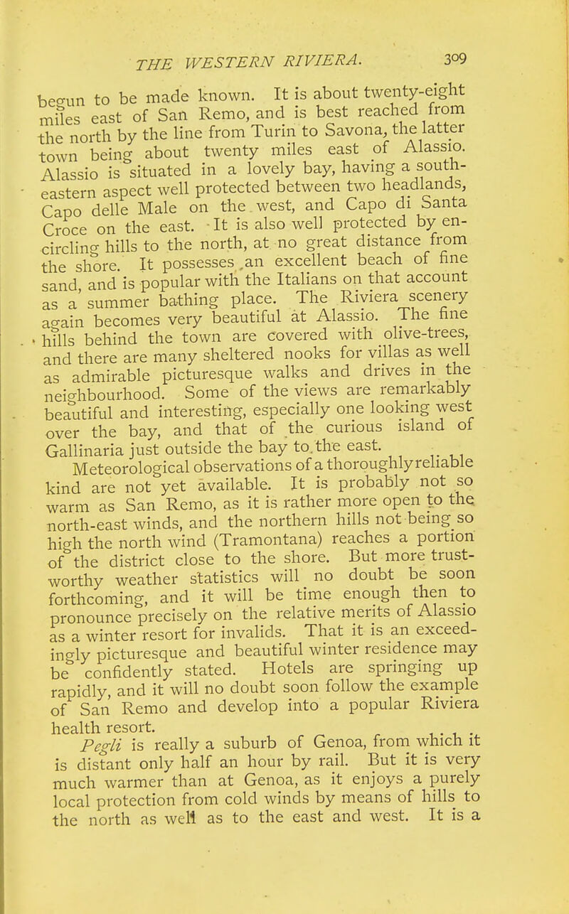 begun to be made known. It is about twenty-eight miles east of San Remo, and is best reached from the north by the line from Turin to Savona, the latter town being about twenty miles east of Alassio. Alassio is situated in a lovely bay, having a south- eastern aspect well protected between two headlands, Capo delle Male on the . west, and Capo di Santa Croce on the east. ■ It is also well protected by en- circling hills to the north, at no great distance from the shore It possesses ,an excellent beach of fine sand and is popular with the Italians on that account as a' summer bathing place. The Riviera scenery ao-ain becomes very beautiful at Alassio. The fine « hills behind the town are covered with olive-trees, and there are many sheltered nooks for villas as well as admirable picturesque walks and drives in the neighbourhood. Some of the views are remarkably beautiful and interesting, especially one looking west over the bay, and that of the curious island ot Gallinaria just outside the bay to. the east. . Meteorological observations of a thoroughly reliable kind are not yet available. It is probably not so warm as San Remo, as it is rather more open to the north-east winds, and the northern hills not being so high the north wind (Tramontana) reaches a portion of\he district close to the shore. But more trust- worthy weather statistics will no doubt be soon forthcoming, and it will be time enough then to pronounce precisely on the relative merits of Alassio as a winter resort for invalids. That it is an exceed- ingly picturesque and beautiful winter residence may be confidently stated. Hotels are springing up rapidly, and it will no doubt soon follow the example of San Remo and develop into a popular Riviera health resort. . . Pegli is really a suburb of Genoa, from which it is distant only half an hour by rail. But it is very much warmer than at Genoa, as it enjoys a purely local protection from cold winds by means of hills to the north as well as to the east and west. It is a