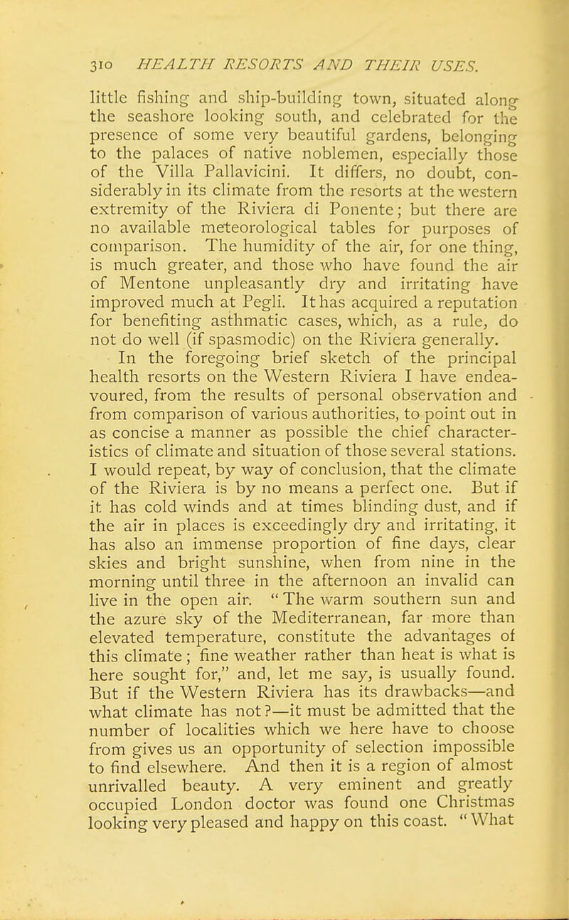 little fishing and ship-building town, situated along the seashore looking south, and celebrated for the presence of some very beautiful gardens, belonging to the palaces of native noblemen, especially those of the Villa Pallavicini. It differs, no doubt, con- siderably in its climate from the resorts at the western extremity of the Riviera di Ponente; but there are no available meteorological tables for purposes of comparison. The humidity of the air, for one thing, is much greater, and those who have found the air of Mentone unpleasantly dry and irritating have improved much at Pegli. It has acquired a reputation for benefiting asthmatic cases, which, as a rule, do not do well (if spasmodic) on the Riviera generally. In the foregoing brief sketch of the principal health resorts on the Western Riviera I have endea- voured, from the results of personal observation and from comparison of various authorities, to point out in as concise a manner as possible the chief character- istics of climate and situation of those several stations. I would repeat, by way of conclusion, that the climate of the Riviera is by no means a perfect one. But if it has cold winds and at times blinding dust, and if the air in places is exceedingly dry and irritating, it has also an immense proportion of fine days, clear skies and bright sunshine, when from nine in the morning until three in the afternoon an invalid can live in the open air.  The warm southern sun and the azure sky of the Mediterranean, far more than elevated temperature, constitute the advantages of this climate; fine weather rather than heat is what is here sought for, and, let me say, is usually found. But if the Western Riviera has its drawbacks—and what climate has not ?—it must be admitted that the number of localities which we here have to choose from gives us an opportunity of selection impossible to find elsewhere. And then it is a region of almost unrivalled beauty. A very eminent and greatly occupied London doctor was found one Christmas looking very pleased and happy on this coast.  What