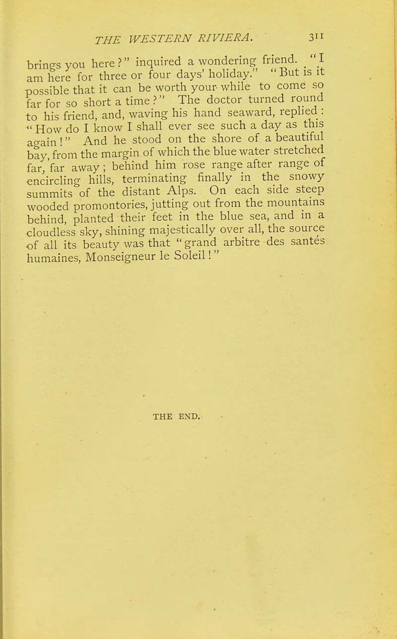 brings you here ? inquired a wondering friend. _ I am here for three or four days' holiday.  But is it possible that it can be worth your while to come so far for so short a time ? The doctor turned round to his friend, and, waving his hand seaward, replied :  How do I know I shall ever see such a day as this ao-ain! And he stood on the shore of a beautiful bay, from the margin of which the blue water stretched far, far away ; behind him rose range after range of encircling hills, terminating finally in the snowy summits of the distant Alps. On each side steep wooded promontories, jutting out from the mountains behind, planted their feet in the blue sea, and in a cloudless sky, shining majestically over all, the source of all its beauty was that  grand arbitre des santes humaines, Monseigneur le Soleil! THE END.