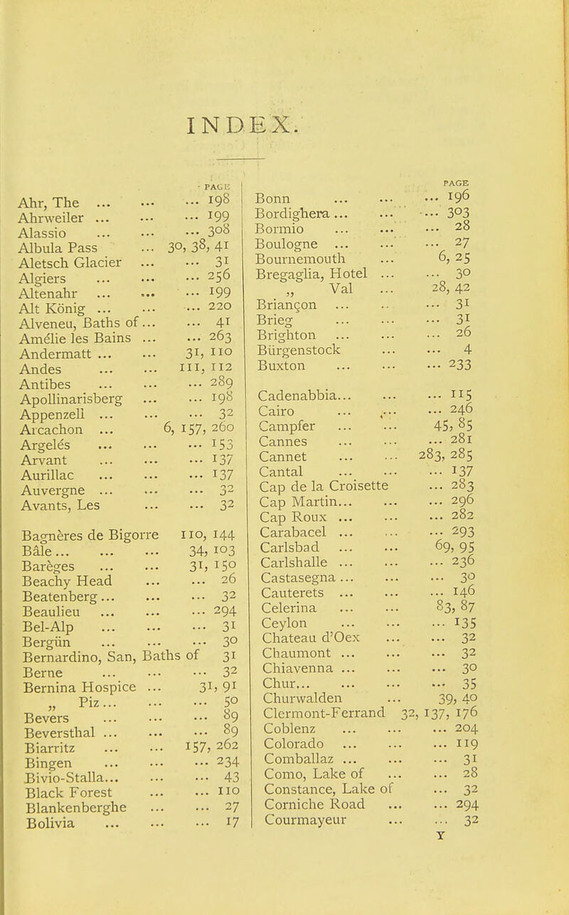 IND EX. • PACK Ahr, The r9S Ahrweiler *99 Alassio 3°8 AlbulaPass ... 3°, 38, 4i Aletsch Glacier 31 Algiers 25^ Altenahr m Alt Konig ••• 220 Alveneu, Baths of 41 Ame'lie les Bains 263 Andermatt 31, 110 Andes in, 112 Antibes 289 Apollinarisberg 198 Appenzeli 32 Arcachon ... 6, 157, 260 Argeles x53 Arvant 137 Aurillac 137 Auvergne 32 Avants, Les 32 Bagneres de Bigorre no, 144 Bale 34, 103 Bareges 3tj I5° Beachy Head 26 Beatenberg 32 Beaulieu 294 Bel-Alp 31 Bergiin ... ... ••• 3° Bernardino, San, Baths of 31 Berne ... ••• •■• 32 Bernina Hospice ... 31, 91 „ Piz 5° Bevers 89 Beversthal 89 Biarritz 157, 262 Bingen ... 234 Bivio-Stalla 43 Black Forest no Blankenberghe 27 Bolivia J7 PAGE Bonn 19° Bordighera... ... ••• 3°3 Bormio ... ••• •-• 28 Boulogne ••• 27 Bournemouth ... 6, 25 Bregaglia, Hotel 3° Val ... 28,42 Briancon ... ••• 31 Brieg 3! Brighton 26 Biirgenstock 4 Buxton ... 233 Cadenabbia H5 Cairo ... .... • •• 246 Campfer 45, 85 Cannes ... ■■• ... 281 Cannet 283, 285 Cantal 137 Cap de la Croisette ... 283 Cap Martin 296 Cap Rolix 282 Carabacel 293 Carlsbad 69, 95 Carlshalle 236 Castasegna 3° Cauterets 146 Celerina 83, 87 Ceylon ■•■ I3S Chateau d'Oex 32 Chaumont 32 Chiavenna 30 Chur 35 Churwalden ... 39, 4° Clermont-Ferrand 32, 137, 176 Coblenz 204 Colorado 119 Comballaz 31 Como, Lake of ... ... 28 Constance, Lake of ... 32 Corniche Road ... ... 294 Courmayeur 32 T