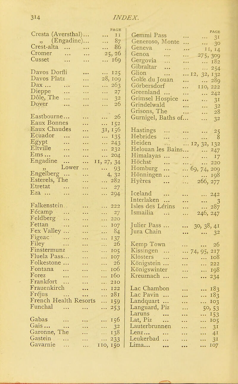 Cresta (Aversthal)... „ (Engadinc)... Crest-alta ... Cromer Cusset Davos Dorfli Davos Platz Dax ... Dieppe Dole, The ... Dover Eastbourne... Eaux Bonnes Eaux Chaudes Ecuador Egypt Eltville Ems... Engadine n „ Lower ... Engelberg Esterels, The Etretat Eza ... Falkenstein . Fecamp Feldberg Fettan Fex Valley ... Figeac Filey Finstermunz Fluela Pass... Folkestone Fontana Forez Frankfort ... Frauenkirch Frejus French Health Resorts Funchal Gabas Gais... Garonne, The Gastein Gavarnie PAGE .. II .. 87 .. 86 25, 26 .. 169 .. 125 :8, 109 .. 263 .. 27 .. 32 .. 26 ..' 26 .. 152 ;i, 156 •• 135 .. 243 .. 232 .. 204 V, 34 •• 93 4, 32 .. 282 .. 27 .. 294 .. 222 .. 27 .. 220 .. 107 .. 84 •• 137 .. 26 .. 105 .. 107 .. 26 .. 106 .. 160 .. 210 .. 122 .. 281 .. 159 - 253 156 32 138 233 110, 150 Gemmi Pass Generoso, Monte . Geneva Genoa Gergovia Gibraltar Glion Golfe du Jouan Gorbersdorf Greenland ... Grimsel Hospice . Grindelwald Grisons, The Gurnigel, Baths of. Hastings Hebrides Heiden Helouan les Bains. Himalayas ... Hochst Homburg ... Honningen ... Hyeres Iceland Interlaken ... Isles des Ldrins Ismailia Julier Pass ... Jura Chain Kemp Town Kissingen ... Klosters Konigstein ... Kbnigswinter Kreuznach Lac Chambon Lac Pavin Landquart Languard, Piz Laruns Lat, Piz Lauterbrunnen Lenz... Leukerbad ... Lima... ... •« PAGE ... 31 ... 3O J I, I4 275, 309 ... 182 ... 254 12, 32, I32 ... 289 no, 222 ... 242 ... 31 ... 32 ... 28 ... 32 ... 25 ... 8 12, 32, 132 ... 247 ... 17 ... 220 69, 74, 209 ... 198 266, 277 ... 242 - 3 ... 287 246, 247 3°, 38, 41 ... 32 ... 26 74, 95, 217 ... 108 ... 222 ... 198 ... 234 ... 183 ... 183 ... 103 50, 53 ••• 153 ... 105 ... 31 ... 41 ... 31 ... 107