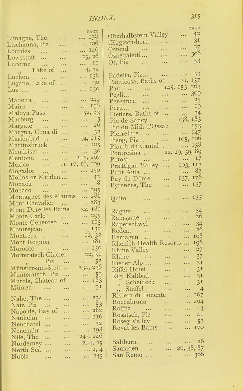 Limagne, The Lischanna, Piz Lourdes Lowestoft Lucerne „ Lake of ... Luchon Lugano, Lake of ... Luz Madeira Mainz Maloya Pass Marburg Margate Margna, Cima di ... Marienbad ... Martinsbriick Mendrisio Mentone Mexico ... 11, 17 Mogador Molins or Miihlen ... Monach Monaco Montagnes des Maures Mont Chevalier Mont Dore les Bains Monte Carlo Monte Generoso ... Montrejean Montreux Mont Rognon Morocco Morteratsch Glacier Piz ... Munster-am-Stem ... Munteratsch, Piz ... Murols, Chateau of Miirren Nahe, The Nair, Piz Napoule, Bay of ... Nauheim Neuchatel Neuenahr Nile, The Norderney North Sea Nubia PAGE ... 178 ... IO6 ... 146 25, 26 ... II 4, 32 ... 138 ... 3° ... 150 ... 249 ... 196 52, 83 ... 3 ... 26 ... 52 94, 215 ... 105 ... 30 US, 297 , 19, 109 ... 250 ... 42 ... ;8 — 295 ... 281 ... 283 32,181 - 295 ... 115 ..,138 12,32 ... 181 ... 250 22,51 ... 52 234,236 ••• 53 ... 183 ... 31 ••• 234 ••• 53 ... 282 ... 216 ... 32 ... 198 245) 246 2, 4, 25 ... 2, 4 ... 245 Oberhalbstein Valley (Eggisch-horn Ostend Ospedaletti Ot, Piz Padella, Piz Panticosa, Baths of Pau H5' Pegli Penzance Peru Pfeffers, Baths of ... Pic de Sancy Pic du Midi d'Ossau Pierrefvtte Pisog, Piz Plomb du Cantal ... Pontresina ... 22, Potosi Prsettigau Valley ... Punt Auta Puy de Dome Pyrenees, The Quito PAGE ... 42 ... 31 ... 27 ... 306 ... 53 ... 53 3i, 157 153, 263 ... 309 ... 25 ... 19 ... 34 183 153 147 106 138 29, 39, 89 ... 17 103, 113 ... 82 137, 176 ... 137 105, Ragatz Ramsgate Raperschwyl Redcar Remagen ... Rhenish Health Resorts Rhine Valley Rhine Rieder Alp Riffel Hotel Rigi Kaltbad „ Scheideck ,, Staffel Riviera di Ponente Roccabruna Roffna Rosatsch, Piz Roseg Valley Royat les Bains Saltburn Samaden San Remo ... 135 34 26 34 26 198 196 27 37 3i 3i 3i 3i 4 267 294 44 4i 52 170 ... 26 29, 38, 87 ... 306