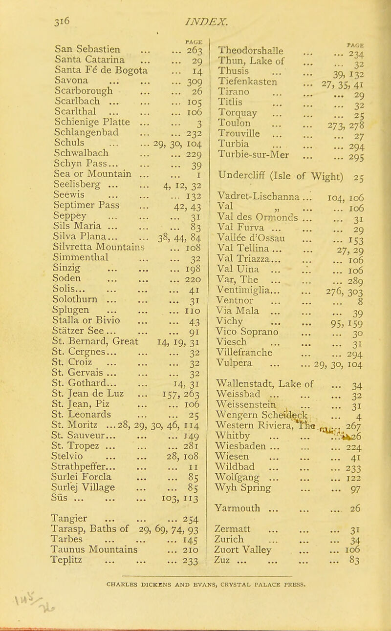 San Sebastien Santa Catarina Santa de Bogota Savona Scarborough Scarlbach Scarlthal Schienige Platte ... Schlangenbad Schuls Schwalbach Schyn Pass... Sea or Mountain ... Seelisberg Seewis Septimer Pass Seppey Sils Maria Silva Plana... Silvretta Mountains Simmenthal Sinzig Soden Solis... Solothurn Splugen Stalla or Bivio Statzer See... St. Bernard, Great St. Cergnes St. Croiz St. Gervais ... St. Gothard St. Jean de Luz St. Jean, Piz St. Leonards St. Moritz ...28,29, St. Sauveur St. Tropez ... Stelvio Strathpeffer Surlei Forcla Surlej Village S LIS ••■ ■ •« ... 263 ... 29 ... 14 ... 309 ... 26 ... 105 ... 106 ••• 3 ... 232 29, 30, 104 ... 229 - 39 1 4, 12, 32 ... 132 42, 43 ... 31 - 83 38, 44, 84 ... 108 • •• 32 ... 198 ... 220 ... 41 ... 31 ... no ... 43 ... 91 14, 19, 3i ... 32 ... 32 ... 32 14, 31 157, 263 ... 106 ... 25 30, 46, 114 ... J49 ... 281 28, 108 ... 11 ... 85 ... 85 i°3, 113 Tangier 254 Tarasp, Baths of 29, 69, 74, 93 Tarbes 145 Taunus Mountains ... 210 Teplitz 233 Theodorshalle Thun, Lake of Thusis Tiefenkasten Tirano Titlis Torquay Toulon Trouville Turbia Turbie-sur-Mer PAGE ... 234 ... 32 39, L32 27, 35, 4i ... 29 ... 32 ... 25 273, 278 ... 27 ... 294 ... 295 Undercliff (Isle of Wight) 25 Vadret-Lischanna.. Val „ .. Val des Ormonds .. Val Furva Vallee d'Ossau Val Tellina... Val Triazza Val Uina ... .; Var, The Ventimiglia Ventnor Via Mala Vichy Vico Soprano Viesch Villefranche Vulpera 104, 106 ... 106 ... 31 ... 29 ••• 153 27, 29 ... 106 ... 106 ... 289 276, 303 ... 8 39 95, 159 ... 30 ... 31 ... 294 29, 30, 104 Wallenstadt, Lake of Weissbad Weissenstein Wengern Scheideck Western Riviera/the Whitby Wiesbaden Wiesen Wildbad Wolfgang Wyh Spring Yarmouth ... Zermatt Zurich Zuort Valley /j 11Z ••■ ••• •■• 1J,: •• 34 .. 32 •• 3i .. 4 267 .7*426 .. 224 .. 41 ■• 233 .. 122 .. 97 ... 26 ! 31 • 34 . 106 • 83 CHARLES DICKENS AND EVANS, CRYSTAL PALACE l'KESS.