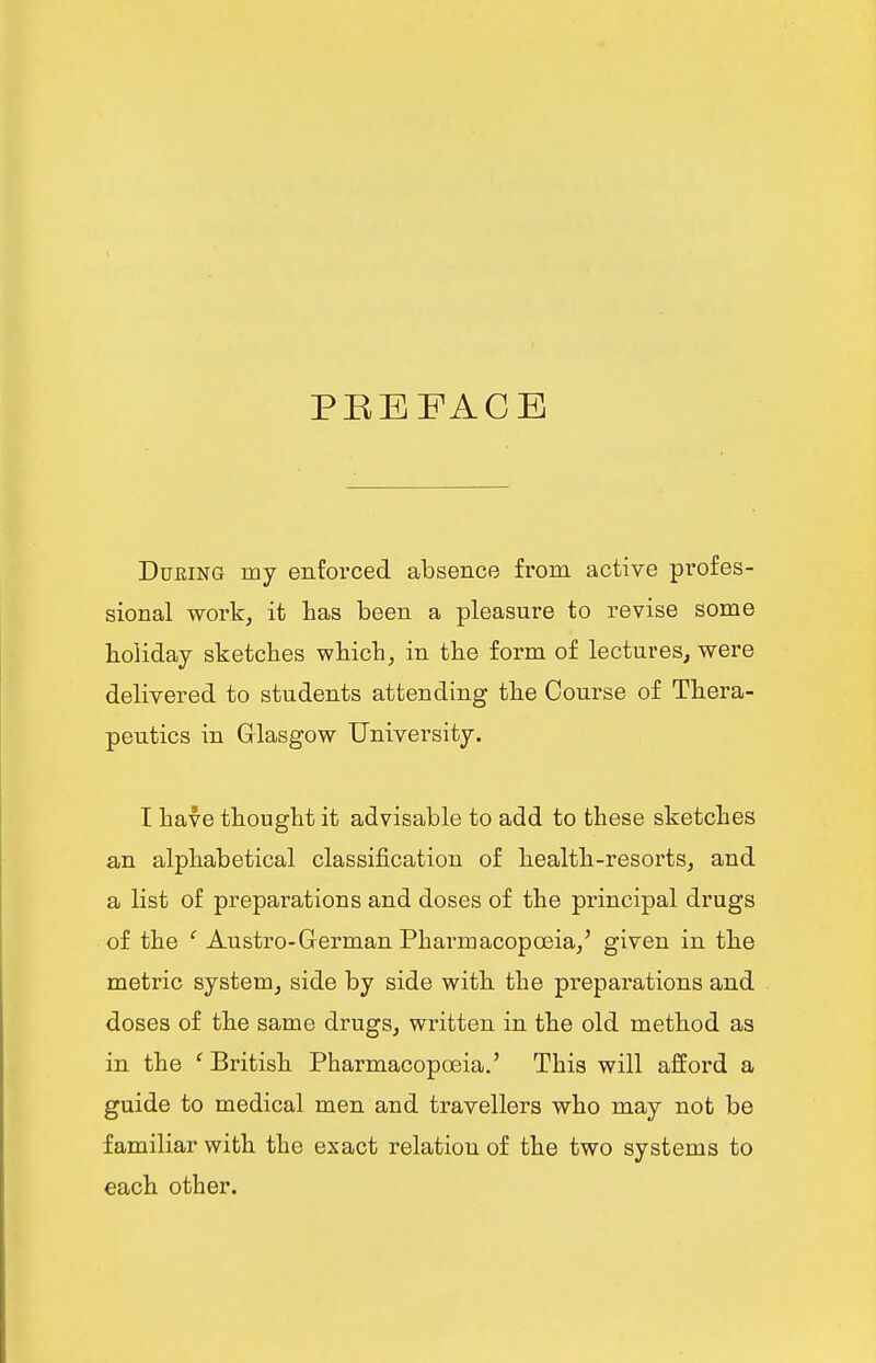 PEEFACE During my enforced absence from active profes- sional work, it has been a pleasure to revise some holiday sketches which, in the form of lectures, were delivered to students attending the Course of Thera- peutics in Glasgow University. I have thought it advisable to add to these sketches an alphabetical classification of health-resorts, and a list of preparations and doses of the principal drugs of the ' Austro-German Pharmacopoeia,' given in the metric system, side by side with the preparations and doses of the same drugs, written in the old method as in the ' British Pharmacopoeia.' This will afford a guide to medical men and travellers who may not be familiar with the exact relation of the two systems to each other.