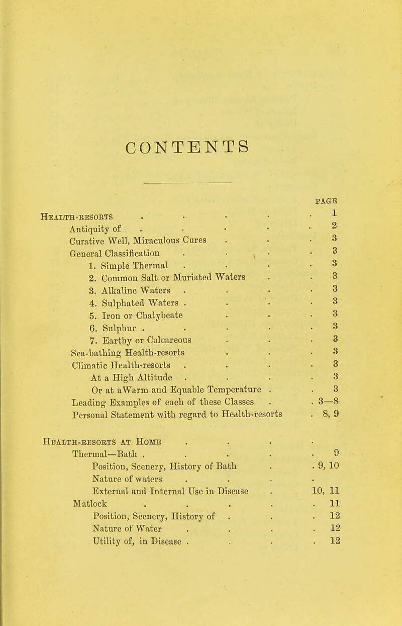 CONTENTS PAGE Heaith-eesoets . • • • • ^ Antiquity of . • • • • ^ Curative Well, Miraculous Cures . . .3 General Classification . • ^ • .3 1. Simple Thermal . . • .3 2. Common Salt or Muriated Waters . . 3 3. Alkaline Waters . . • .8 4. Sulphated Waters . . • .3 5. Iron or Chalybeate . • .3 6. Sulphur . . . . .3 7. Earthy or Calcareous . . .3 Sea-bathing Health-resorts . . .3 Climatic Health-resorts . . • .3 At a High Altitude . . . .3 Or at aWarm and Equable Temperature . . 3 Leading Examples of each of these Classes . . 3—8 Personal Statement with regard to Health-resorts . 8, 9 Heaith-eesoets at Home .... Thermal—Bath . . . . .9 Position, Scenery, History of Bath . . 9, 10 Nature of waters .... External and Internal Use in Disease . 10, 11 Matlock . . . . .11 Position, Scenery, History of . . .12 Nature of Water . . . .12 Utility of, in Disease . . . .12