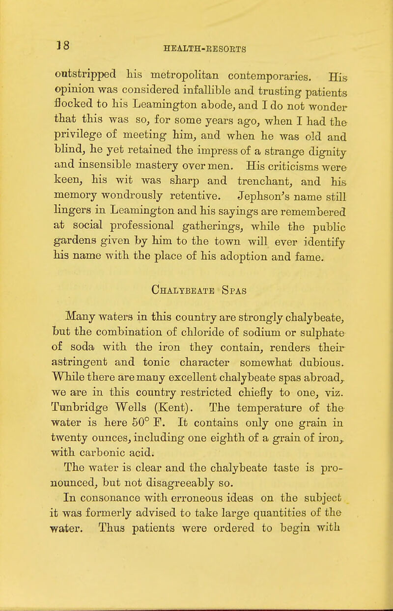 38 outstripped his metropolitan contemporaries. His opinion was considered infallible and trusting patients flocked to liis Leamington abode, and I do not wonder that this was so, for some years ago, when I had the privilege of meeting him, and when he was old and blind, he yet retained the impress of a strange dignity and insensible mastery over men. His criticisms were keen, his wit was sharp and trenchant, and his memory wondrously retentive. Jephson's name still lingers in Leamington and his sayings are remembered at social professional gatherings, while the public gardens given by him to the town will ever identify his name with the place of his adoption and fame. Chalybeate Spas Many waters in this country are strongly chalybeate, but the combination of chloride of sodium or sulphate of soda with the iron they contain, renders their astringent and tonic character somewhat dubious. While there are many excellent chalybeate spas abroad,, we are in this country restricted chiefly to one, viz. Tunbridge Wells (Kent). The temperature of the water is here 50° F. It contains only one grain in twenty ounces, including one eighth of a grain of iron,, with carbonic acid. The water is clear and the chalybeate taste is pro- nounced, but not disagreeably so. In consonance with erroneous ideas on the subject it was formerly advised to take large quantities of the water. Thus patients were ordered to begin with