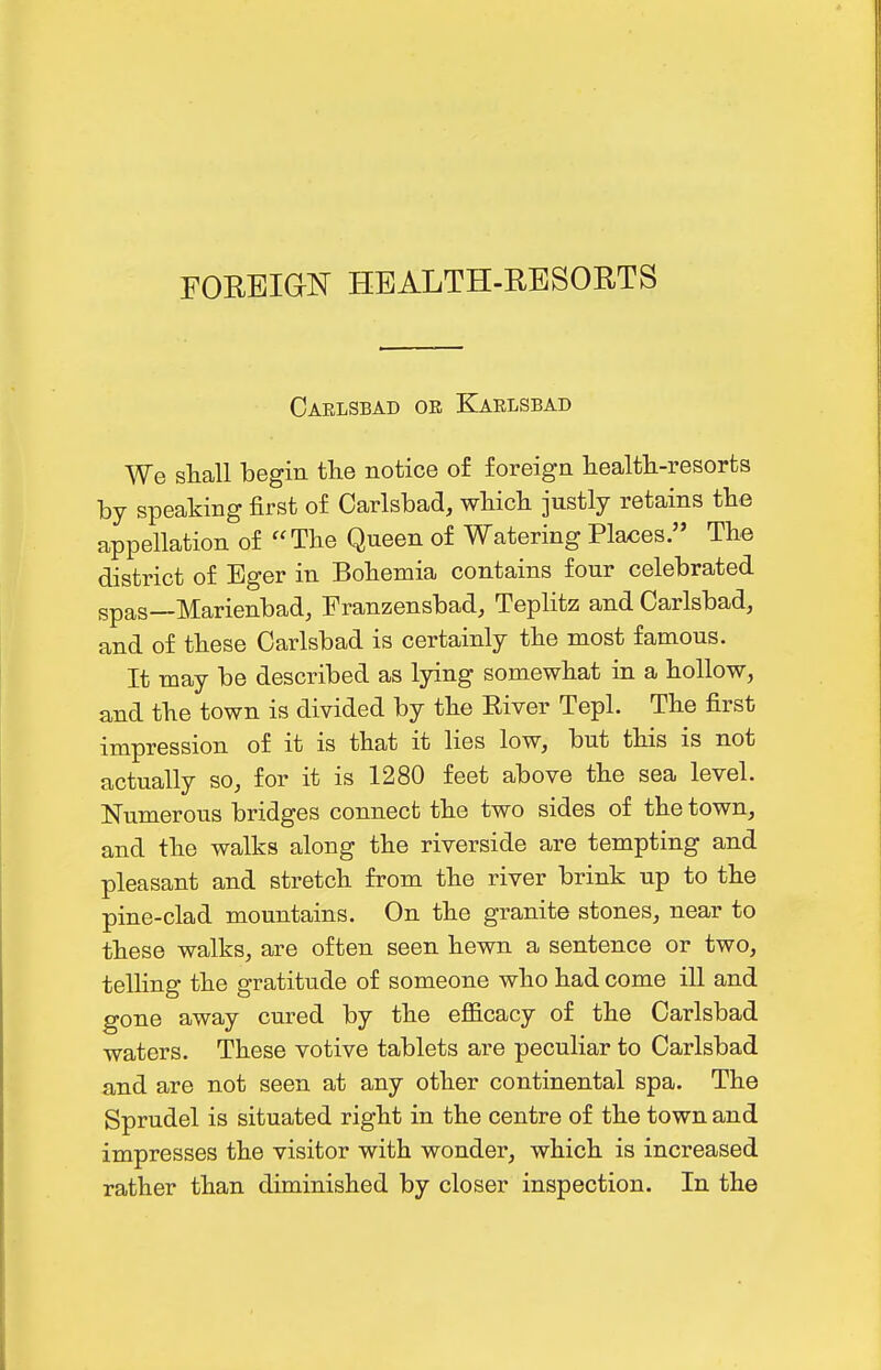 rOREia]^ HEALTH-RESORTS Caelsbad ok Karlsbad We shall begin the notice of foreign liealtli-resorts by speaking first of Carlsbad, wMch justly retains tbe appellation of The Queen of Watering Pla<5es. The district of Eger in Bohemia contains four celebrated spas—Marienbad, Franzensbad, Teplitz and Carlsbad, and of these Carlsbad is certainly the most famous. It may be described as lying somewhat in a hollow, and the town is divided by the River Tepl. The first impression of it is that it lies low, but this is not actually so, for it is 1280 feet above the sea level. Numerous bridges connect the two sides of the town, and the walks along the riverside are tempting and pleasant and stretch from the river brink up to the pine-clad mountains. On the granite stones, near to these walks, are often seen hewn a sentence or two, telling the gratitude of someone who had come ill and gone away cured by the efficacy of the Carlsbad waters. These votive tablets are peculiar to Carlsbad and are not seen at any other continental spa. The Sprudel is situated right in the centre of the town and impresses the visitor with wonder, which is increased rather than diminished by closer inspection. In the