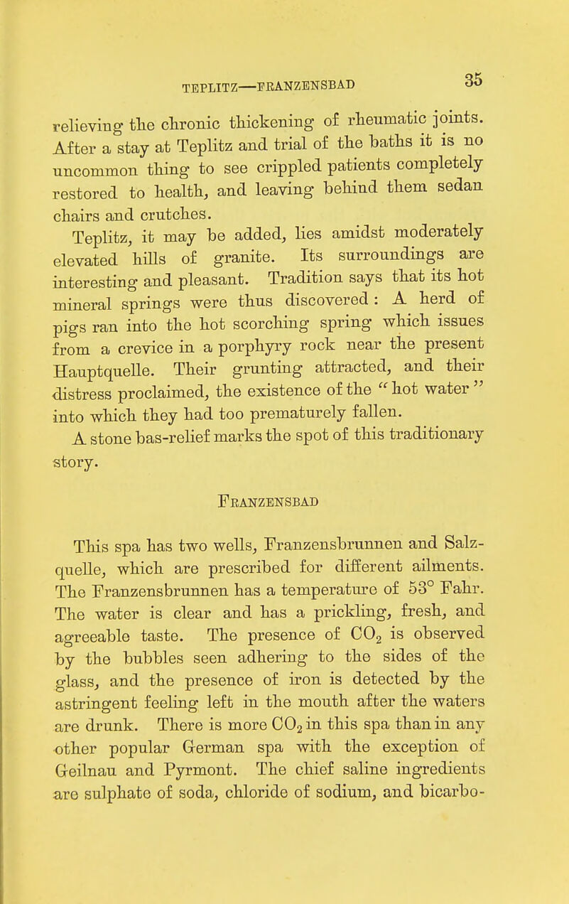 TEPLITZ—PRANZENSBAD relieviug tlie chronic thickening of rheumatic joints. After a stay at Teplitz and trial of the haths it is no uncommon thing to see crippled patients completely restored to health, and leaving behind them sedan chairs and crutches. Teplitz, it may be added, lies amidst moderately elevated hUls of granite. Its surroundings are interesting and pleasant. Tradition says that its hot mineral springs were thus discovered : A herd of pigs ran into the hot scorching spring which issues from a crevice in a porphyry rock near the present Hauptquelle. Their grunting attracted, and their distress proclaimed, the existence of the  hot water  into which they had too prematurely fallen. A stone bas-relief marks the spot of this traditionary story. Franzensbad This spa has two wells, Franzensbrunnen and Salz- quelle, which are prescribed for different ailments. The Franzensbrunnen has a temperatm^e of 53° Fahr. The water is clear and has a prickling, fresh, and agreeable taste. The presence of COg is observed by the bubbles seen adhering to the sides of the glass, and the presence of iron is detected by the astringent feeling left in the mouth after the waters are drunk. There is more OOjin this spa than in any •other popular Grerman spa with the exception of Geilnau and Pyrmont. The chief saline ingredients are sulphate of soda, chloride of sodium, and bicarbo-