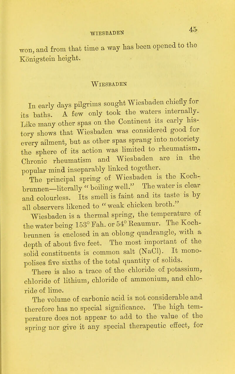 WIESBADEN won, and from that time a way has been opened to tho Konigstein height. Wiesbaden In early days pilgrims sought Wiesbaden chiefly for its baths. A few only took the waters internally. Like many other spas on the Continent its early his- tory shows that Wiesbaden was considered good for every ailment, but as other spas sprang into notoriety the sphere of its action was limited to rheumatism. Chronic rheumatism and Wiesbaden are in the popular mind inseparably linked together. The principal spring of Wiesbaden is the Koch- brunnen—literally  boiling w ell.'^ The water is clear and colourless. Its smell is faint and its taste is by all observers likened to ''weak chicken broth. Wiesbaden is a thermal spring, the temperature of the water being 153° Fah. or 54° Eeaumur. The Koch- brunnen is enclosed in an oblong quadrangle, with a, depth of about five feet. The most important of the sohd constituents is common salt (NaCl). It mono- pohses five sixths of the total quantity of solids. There is also a trace of the chloride of potassium, chloride of lithium, chloride of ammonium, and chlo- ride of lime. The volume of carbonic acid is not considerable and therefore has no special significance. The high tem- perature does not appear to add to the value of the spring nor give it any special therapeutic effect, for