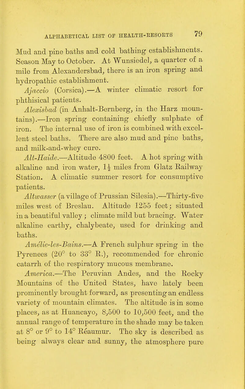 Mud and pinebatlas and cold bathing establisliments. Season May to October. At Wunsiedel, a quarter of a mile from Alexandersbad, tbere is an iron spring and hydropatbic establisbment. Ajaccio (Corsica).—A winter climatic resort for phthisical patients. Alexishad (in Anhalt-Bernberg, in the Harz moun- tains).—Iron spring containing chiefly sulphate of iron. The internal use of iron is combined with excel- lent steel baths. There are also mud and pine baths, and milk-and-whey cure. Alt-Kaide.—Altitude 4800 feet. A hot spring with alkaline and iron water, 1\ miles from Glatz Railway Station. A climatic summer resort for consumptive patients. Altwasser (a village of Prussian Silesia).—Thirty-five miles west of Breslau. Altitude 1255 feet; situated in a beautiful valley; climate mild but bracing. Water alkaline earthy, chalybeate, used for drinking- and baths. Amelie-les-Bains.—A French sulphur spring in the Pyrenees (20° to 33° R.), recommended for chronic catarrh of the respiratory mucous membrane. America.—The Peruvian Andes, and the Rocky Mountains of the United States, have lately been prominently brought forward, as presenting an endless variety of mountain climates. The altitude is in some places, as at Huancayo, 8,500 to 10,500 feet, and the annual range of temperature in the shade may be taken at 8° or 9° to 14° Reaumur. The sky is described as being always clear and sunny, the atmosphere pure