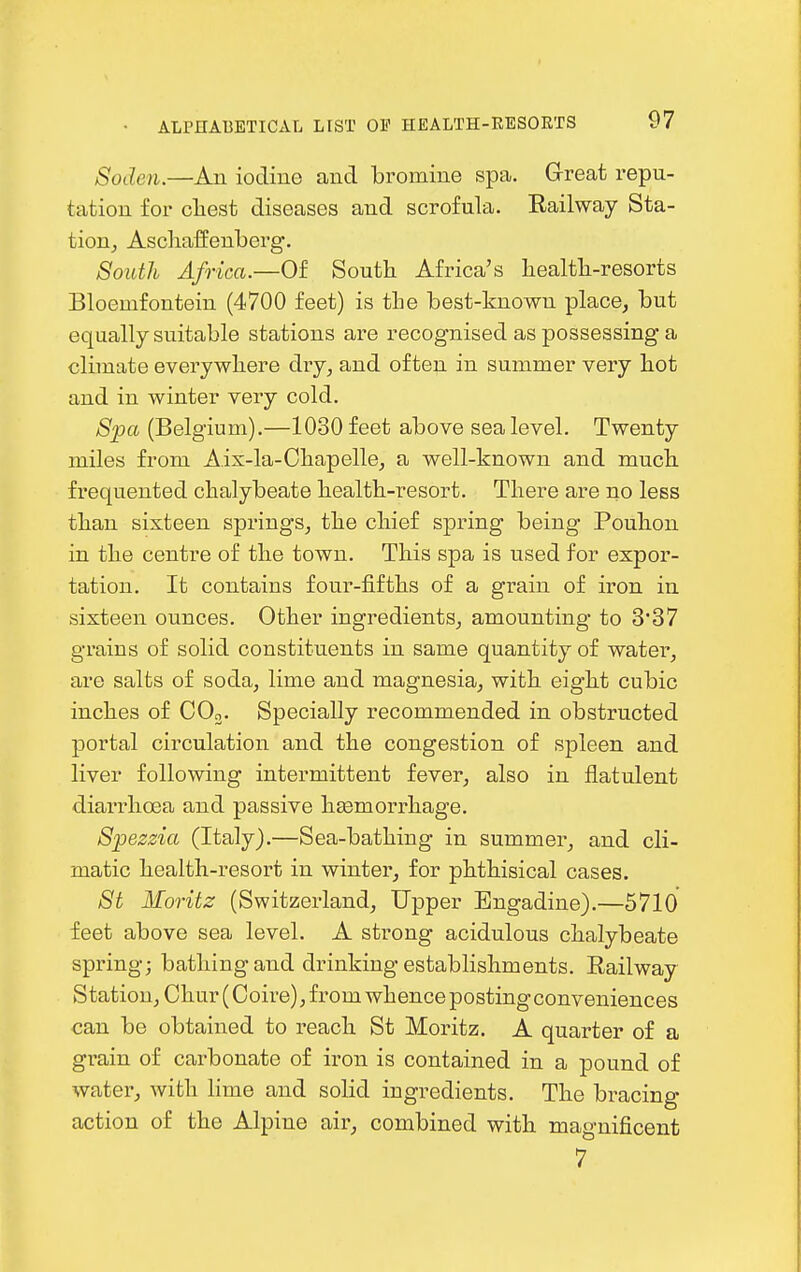 Soden.—An iodine and bromine spa. Great repu- tation for cliest diseases and scrofula. Railway Sta- tion, Ascliaffenberg. South Africa.—Of South Africa's healtb-resorts Bloemfontein (4700 feet) is the best-known place, but equally suitable stations are recognised as possessing a climate everywhere dry, and often in summer very hot and in winter very cold. Spa (Belgium).—1030 feet above sea level. Twenty miles from A.ix-la-Chapelle, a well-known and much frequented chalybeate health-resort. There are no less than sixteen springs, the chief spring being Pouhon in the centre of the town. This spa is used for expor- tation. It contains four-fifths of a grain of iron in sixteen ounces. Other ingredients, amounting to 3*37 grains of solid constituents in same quantity of water, are salfcs of soda, lime and magnesia, with eight cubic inches of COo. Specially recommended in obstructed portal circulation and the congestion of spleen and liver following intermittent fever, also in flatulent diarrhoea and passive hasmorrhage. Spezzia (Italy).—Sea-bathing in summer, and cli- matic health-resort in winter, for phthisical cases. St Moritz (Switzerland, Upper Engadine).—5710 feet above sea level. A strong acidulous chalybeate spring; bathing and drinking establishments. Railway Station, Chur (Coire), f rom whence posting conveniences can be obtained to reach St Moritz. A quarter of a gi'ain of carbonate of iron is contained in a pound of water, with lime and solid ingredients. The bracing action of the Alpine air, combined with magnificent 7