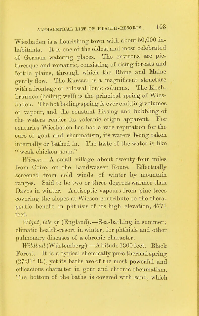 Wiosbaden is a flourishing town with about 50,000 in- habitants. It is one of the oldest and most celebrated of German watering places. The enwons are pic- turesque and romantic, consisting of rising forests and fertile plains, through which the Ehine and Maine gently flow. The Kursaal is a magnificent structure with a frontage of colossal Ionic columns. The Koch- brunnen (boiling well) is the principal spring of Wies- baden. The hot boiling spring is ever emitting volumes of vapour, and the constant hissing and bubbling of the waters render its volcanic origin apparent. For centuries Wiesbaden has had a rare reputation for the cure of gout and rheumatism, its waters being taken internally or bathed in. The taste of the water is like  weak chicken soup. Wiesen.—A small village about twenty-four miles from Ooire, on the Landwasser Route. Effectually screened from cold winds of winter by mountain ranges. Said to be two or three degrees warmer than Davos in winter. Antiseptic vapours from pine trees covering the slopes at Wiesen contribute to the thera- peutic benefit in phthisis of its high elevation, 4771 feet. Wight, Isle of (England).—Sea-bathing in summer; climatic health-resort in winter, for phthisis and other pulmonary diseases of a chronic character. Wilclbad (Wiirtemberg).—Altitude 1300 feet. Black Forest. It is a typical chemically pure thermal spring (27*31° R.), yet its baths are of the most powerful and efficacious character in gout and chronic rheumatism. The bottom of the baths is covered with sand, which
