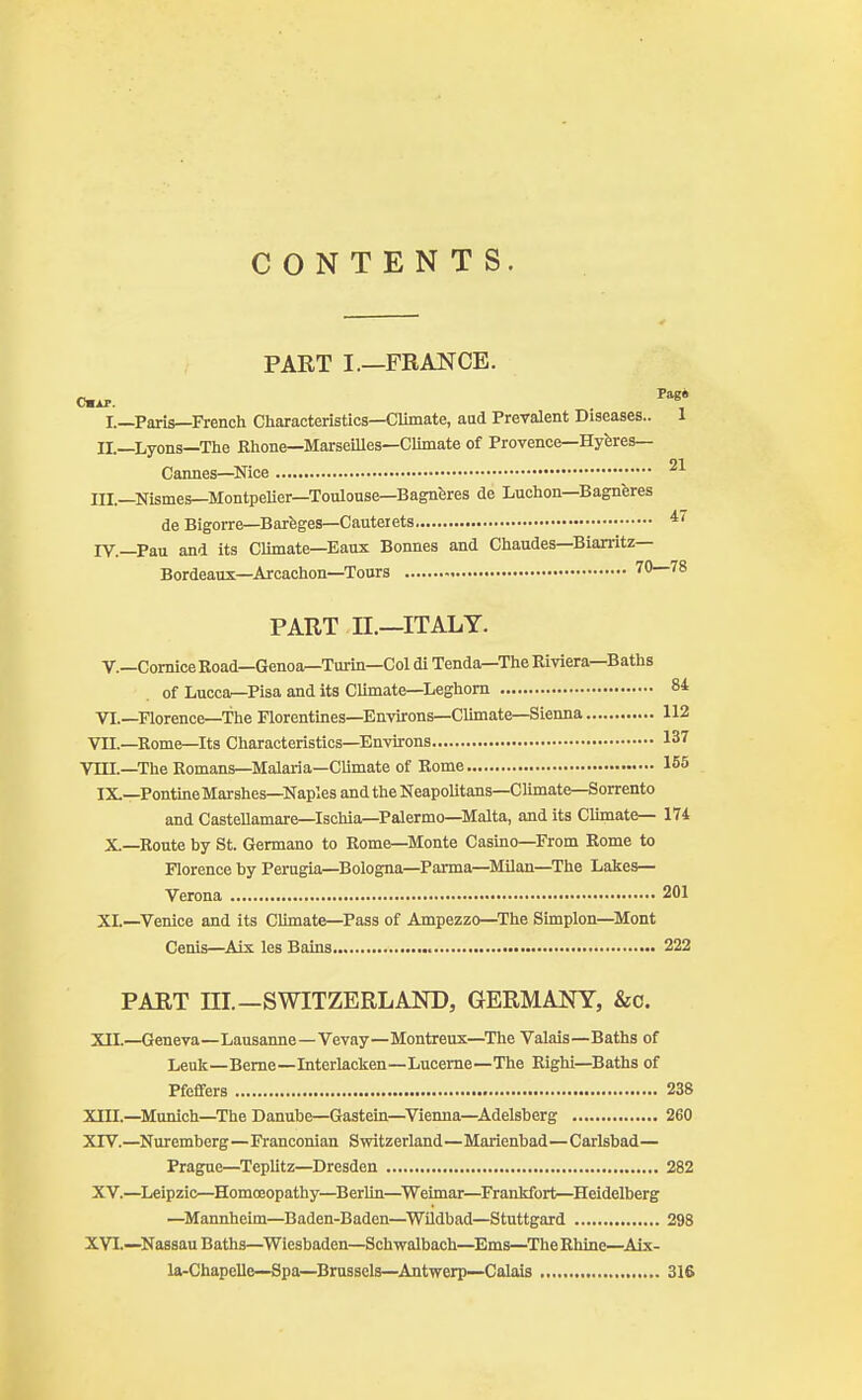 CONTENTS. PART I.—FRANCE. Our. Pag* I.—Paris—French Characteristics—Climate, aud Prevalent Diseases.. 1 II.—Lyons—The Rhone—Marseilles—Climate of Provence—Hyeres— 01 Cannes—Nice III.—Nismes—Montpelier—Toulouse—Bagneres de Luchon—Bagneres de Bigorre—Bareges—Cauteiets 4< iy.—Pau and its Climate—Eaux Bonnes and Chaudes—Biarritz- Bordeaux—Arcachon—Tours 70—78 PART II.—ITALY. V.—Cornice Road—Genoa—Turin—Col di Tenda—The Riviera—Baths of Lucca—Pisa and its Climate—Leghorn 84 VI.—Florence—The Florentines—Environs—Climate—Sienna 112 VII.—Rome—Its Characteristics—Environs 137 VIII.—The Romans—Malaria—Climate of Rome 155 IX.—Pontine Marshes—Naples and the Neapolitans—Climate—Sorrento and Castellamare—Ischia—Palermo—Malta, and its Climate— 174 X—Route by St. Germano to Rome—Monte Casino—From Rome to Florence by Perugia—Bologna—Parma—Milan—The Lakes— Verona 201 XL—Venice and its Climate—Pass of Ampezzo—The Simplon—Mont Cenis—Aix les Bains 222 PART III.—SWITZERLAND, GERMANY, &o. XII.—Geneva—Lausanne—Vevay—Montreux—The Valais—Baths of Leuk—Berne—Interlacken—Lucerne—The Righi—Baths of Pfeffers 238 XIII. —Munich—The Danube—Gastein—Vienna—Adelsberg 260 XIV. —Nuremberg—Franconian Switzerland—Marienbad—Carlsbad— Prague—Teplitz—Dresden 282 XV.—Leipzic—Homoeopathy—Berlin—Weimar—Frankfort—Heidelberg —Mannheim—Baden-Baden—Wildbad—Stuttgard 298 XVI.—Nassau Baths—Wiesbaden—Schwalbach—Ems—The Rhine—Aix- la-Chapelle—Spa—Brussels—Antwerp—Calais 316