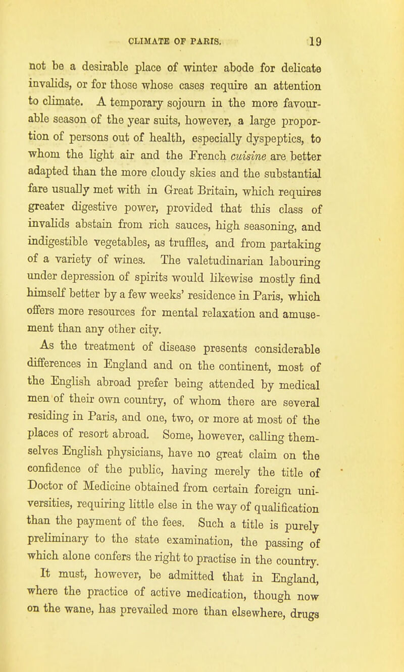 not be a desirable place of winter abode for delicate invalids, or for those whose cases require an attention to climate. A temporary sojourn in the more favour- able season of the year suits, however, a large propor- tion of persons out of health, especially dyspeptics, to whom the light air and the French cuisine are better adapted than the more cloudy skies and the substantial fare usually met with in Great Britain, which requires greater digestive power, provided that this class of invabds abstain from rich sauces, high seasoning, and indigestible vegetables, as truffles, and from partaking of a variety of wines. The valetudinarian labouring under depression of spirits would likewise mostly find himself better by a few weeks' residence in Paris, which offers more resources for mental relaxation and amuse- ment than any other city. As the treatment of disease presents considerable differences in England and on the continent, most of the English abroad prefer being attended by medical men of their own country, of whom there are several residing in Paris, and one, two, or more at most of the places of resort abroad. Some, however, calling them- selves English physicians, have no great claim on the confidence of the pubbc, having merely the title of Doctor of Medicine obtained from certain foreign uni- versities, requiring little else in the way of qualification than the payment of the fees. Such a title is purely preliminary to the state examination, the passing of which alone confers the right to practise in the country. It must, however, be admitted that in England, where the practice of active medication, though now on the wane, has prevailed more than elsewhere, drugs