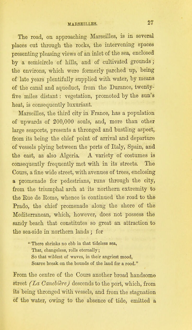 The road, on approaching Marseilles, is in several places cut through the rocks, the intervening spaces presenting pleasing views of an inlet of the sea, enclosed by a semicircle of hills, and of cultivated grounds; the environs, which were formerly parched up, being of late years plentifully supplied with water, by means of the canal and aqueduct, from the Durance, twenty- five miles distant: vegetation, promoted by the sun's heat, is consequently luxuriant. Marseilles, the third city in France, has a population of upwards of 200,000 souls, and, more than other large seaports, presents a thronged and bustling aspect, from its being the chief point of arrival and departure of vessels plying between the ports of Italy, Spain, and the east, as also Algeria. A variety of costumes is consequently frequently met with in its streets. The Cours, a fine wide street, with avenues of trees, enclosing a promenade for pedestrians, runs through the city, from the triumphal arch at its northern extremity to the Rue de Eome, whence is continued the road to the Prado, the chief promenade along the shore of the Mediterranean, which, however, does not possess the sandy beach that constitutes so great an attraction to the sea-side in northern lands; for  There shrinks no ehh in that titleless sea, That, changeless, rolls eternally; So that wildest of waves, in their angriest mood, Scarce break on the bounds of the land for a rood. From the centre of the Cours another broad handsome street (La Canebiere) descends to the port, which, from its being thronged with vessels, and from the stagnation of the water, owing to the absence of tide, emitted a