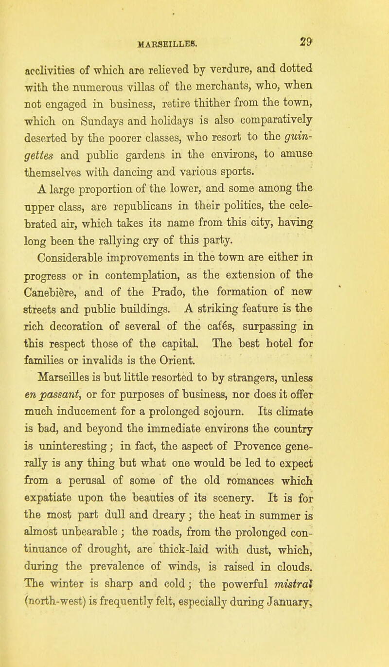 acclivities of which are relieved by verdure, and dotted •with the numerous villas of the merchants, who, when not engaged in business, retire thither from the town, which on Sundays and holidays is also comparatively deserted by the poorer classes, who resort to the guin- gettes and public gardens in the environs, to amuse themselves with dancing and various sports. A large proportion of the lower, and some among the upper class, are republicans in their politics, the cele- brated air, which takes its name from this city, having long been the rallying cry of this party. Considerable improvements in the town are either in progress or in contemplation, as the extension of the CanebiSre, and of the Prado, the formation of new streets and public buildings. A striking feature is the rich decoration of several of the caf§s, surpassing in this respect those of the capital The best hotel for families or invalids is the Orient. Marseilles is but Httle resorted to by strangers, unless en passant, or for purposes of business, nor does it offer much inducement for a prolonged sojourn. Its climate is bad, and beyond the immediate environs the country is uninteresting; in fact, the aspect of Provence gene- rally is any thing but what one would be led to expect from a perusal of some of the old romances which expatiate upon the beauties of its scenery. It is for the most part dull and dreary; the heat in summer is almost unbearable ; the roads, from the prolonged con- tinuance of drought, are thick-laid with dust, which, during the prevalence of winds, is raised in clouds. The winter is sharp and cold; the powerful mistral (north-west) is frequently felt, especially during January,