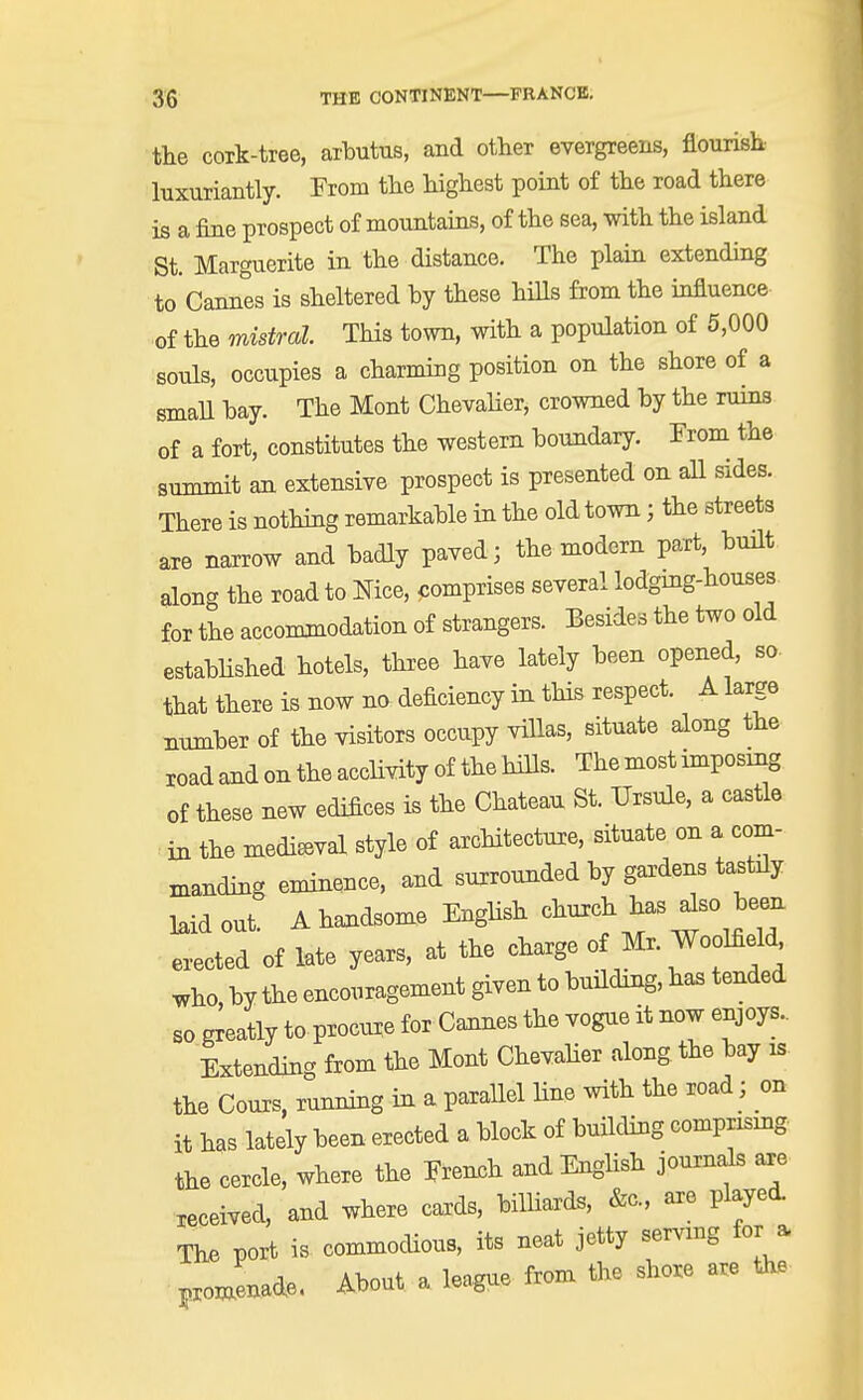the cork-tree, arbutus, and other evergreens, flourish- luxuriantly. From the highest point of the road there is a fine prospect of mountains, of the sea, with the island St. Marguerite in the distance. The plain extending to Cannes is sheltered by these hills from the influence of the mistral This town, with a population of 5,000 souls, occupies a charming position on the shore of a small bay. The Mont Chevalier, crowned by the ruins of a fort, constitutes the western boundary. From the summit an extensive prospect is presented on all sides. There is nothing remarkable in the old town; the streets are narrow and badly paved ; the modern part, built along the road to Nice, comprises several lodging-houses for the accommodation of strangers. Besides the two old established hotels, three have lately been opened, so- that there is now na deficiency in this respect. A large number of the visitors occupy villas, situate along the road and on the acclivity of the hills. The most imposing of these new edifices is the Chateau St. TJrsule, a castle izx the mediaeval style of architecture, situate on a com- manding eminence, and surrounded by gardens tastily laid oat' A handsome English erected of late years, at the charge of Mr. Woolfield who by the encouragement given to building, has tended so greatly to procure for Cannes the vogue it now enjoys.. Extending from the Mont Chevalier along the bay is. the Cours, running in a parallel line with the road; on it has lately been erected a block of building comprising the cercle, where the French and English journals are received, and where cards, billiards, &c, are played. The port is commodious, its neat jetty serving for * F0Jnade, About a league from the shore are the