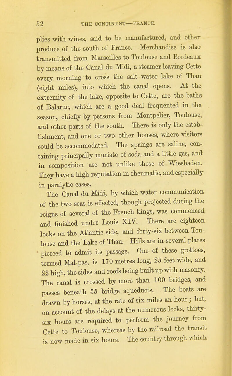 plies with wines, said to be manufactured, and other produce of the south of France. Merchandise is also transmitted from Marseilles to Toulouse and Bordeaux by means of the Canal du Midi, a steamer leaving Cette every morning to cross the salt water lake of Thau (eight miles), into which the canal opens. At the extremity of the lake, opposite to Cette, are the baths of Balaruc, which are a good deal frequented in the season,, chiefly by persons from Montpelier, Toulouse, and other parts of the south. There is only the estab- lishment, and one or two other houses, where visitors could be accommodated. The springs are saline, con- taining principally muriate of soda and a little gas, and in composition are not unlike those of Wiesbaden. They have a high reputation in rheumatic, and especially in paralytic cases. The Canal du Midi, by which water communication of the two seas is effected, though projected during the reigns of several of the French kings, was commenced and finished under Louis XTV. There are eighteen locks on the Atlantic side, and forty-six between Tou- louse and the Lake of Thau. Hills are in several places • pierced to admit its passage. One of these grottoes, termed Mal-pas, is 170 metres long, 25 feet wide, and 22 high, the sides and roofs being built up with masonry. The canal is crossed by more than 100 bridges, and passes beneath 55 bridge aqueducts. The boats are drawn by horses, at the rate of six miles an hour; but, on account of the delays at the numerous locks, thirty- six hours are required to perform the journey from Cette to Toulouse, whereas by the railroad the transit is now made in six hours. The country through which