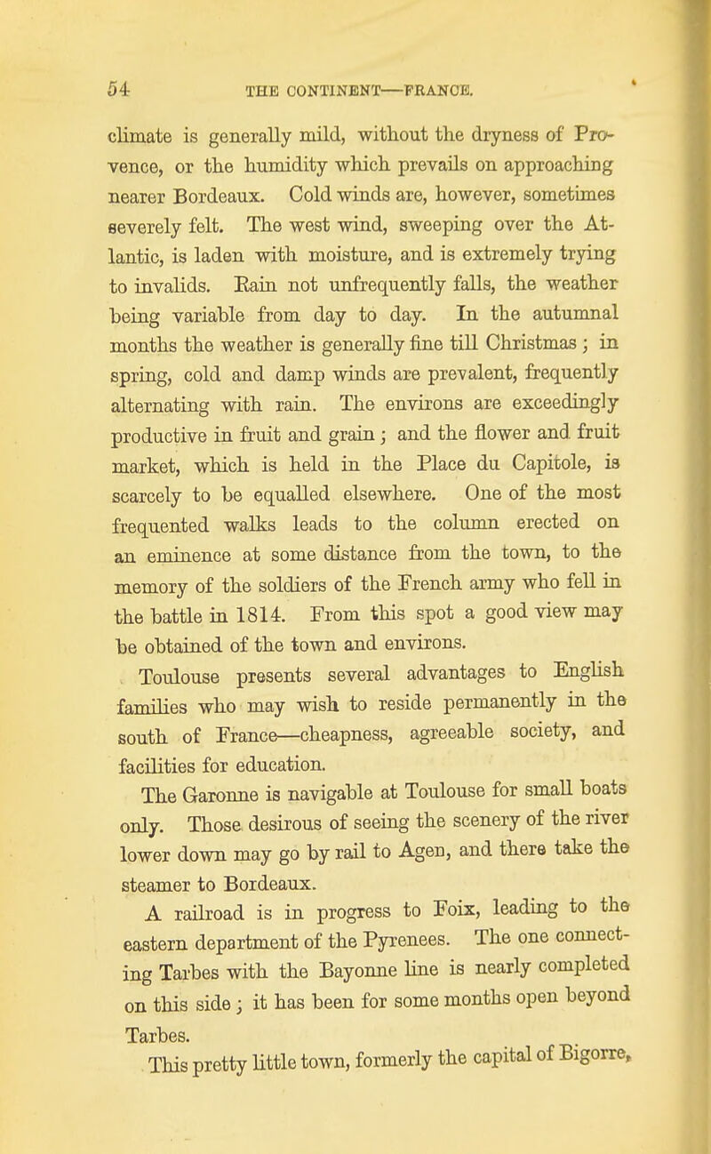 climate is generally mild, without the dryness of Pro- vence, or the humidity which prevails on approaching nearer Bordeaux. Cold winds are, however, sometimes severely felt. The west wind, sweeping over the At- lantic, is laden with moisture, and is extremely trying to invalids. Eain not unfrequently falls, the weather being variable from day to day. In the autumnal months the weather is generally fine till Christmas; in spring, cold and damp winds are prevalent, frequently alternating with rain. The environs are exceedingly productive in fruit and grain; and the flower and fruit market, which is held in the Place du Capitole, is scarcely to be equalled elsewhere. One of the most frequented walks leads to the column erected on an eminence at some distance from the town, to the memory of the soldiers of the French army who fell in the battle in 1814. From this spot a good view may be obtained of the town and environs. Toulouse presents several advantages to English families who may wish to reside permanently in the south of Prance—cheapness, agreeable society, and facilities for education. The Garonne is navigable at Toulouse for small boats only. Those desirous of seeing the scenery of the river lower down may go by rail to Agen, and there take the steamer to Bordeaux. A railroad is in progress to Poix, leading to the eastern department of the Pyrenees. The one connect- ing Tarbes with the Bayonne line is nearly completed on this side; it has been for some months open beyond Tarbes. . This pretty little town, formerly the capital of Bigorre,