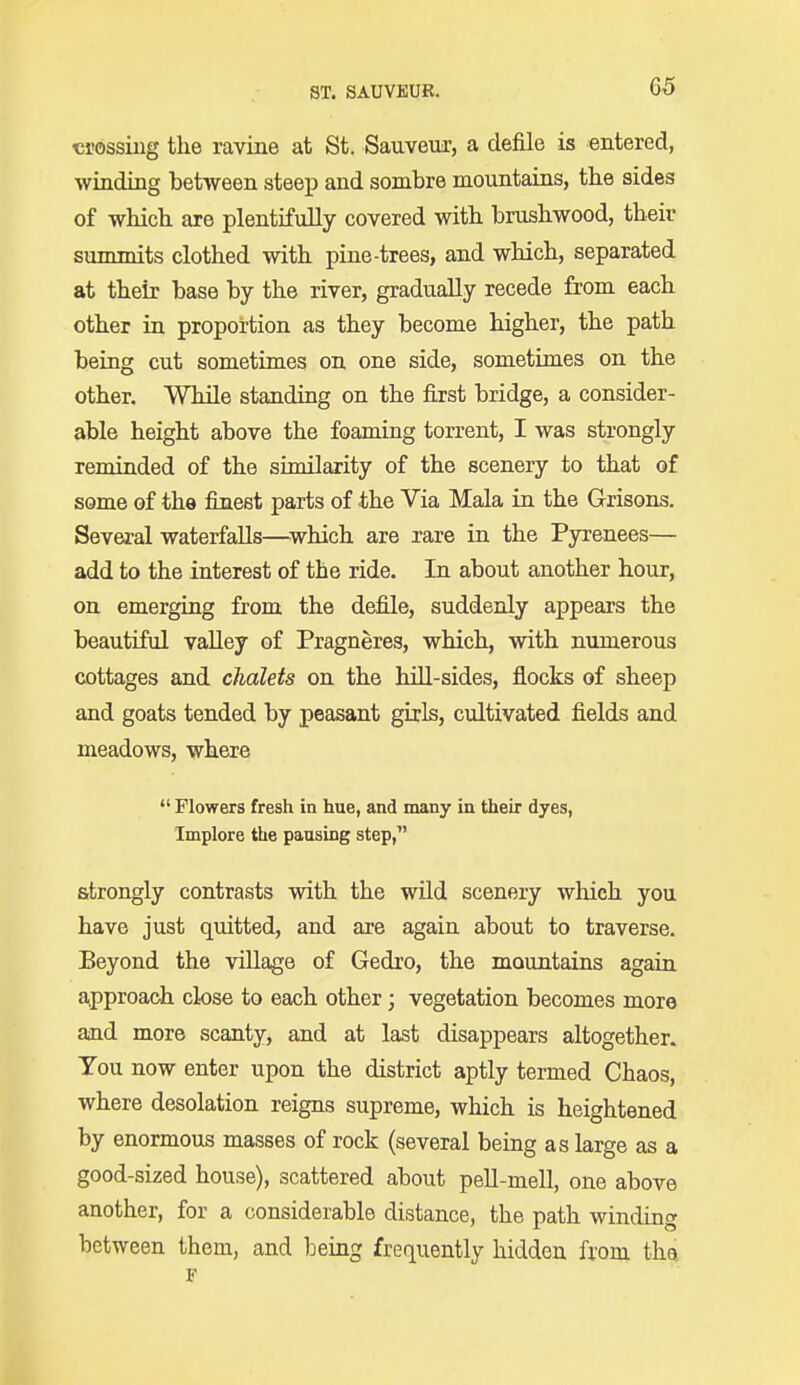 ST. SAUVKUR. crossing the ravine at St. Sauveur, a defile is entered, winding between steep and sombre mountains, the sides of which are plentifully covered with brushwood, their summits clothed with pine-trees, and which, separated at their base by the river, gradually recede from each other in proportion as they become higher, the path being cut sometimes on one side, sometimes on the other. While standing on the first bridge, a consider- able height above the foaming torrent, I was strongly reminded of the similarity of the scenery to that of some of the finest parts of the Via Mala in the Grisons. Several waterfalls—which are rare in the Pyrenees— add to the interest of the ride. In about another hour, on emerging from the defile, suddenly appears the beautiful valley of Pragneres, which, with numerous cottages and chalets on the hill-sides, flocks of sheep and goats tended by peasant girls, cultivated fields and meadows, where  Flowers fresh in hue, and many in their dyes, Implore the pausing step, strongly contrasts with the wild scenery which you have just quitted, and are again about to traverse. Beyond the village of Gedro, the mountains again approach close to each other; vegetation becomes more and more scanty, and at last disappears altogether. You now enter upon the district aptly termed Chaos, where desolation reigns supreme, which is heightened by enormous masses of rock (several being as large as a good-sized house), scattered about pell-mell, one above another, for a considerable distance, the path winding between them, and being frequently hidden from thet F